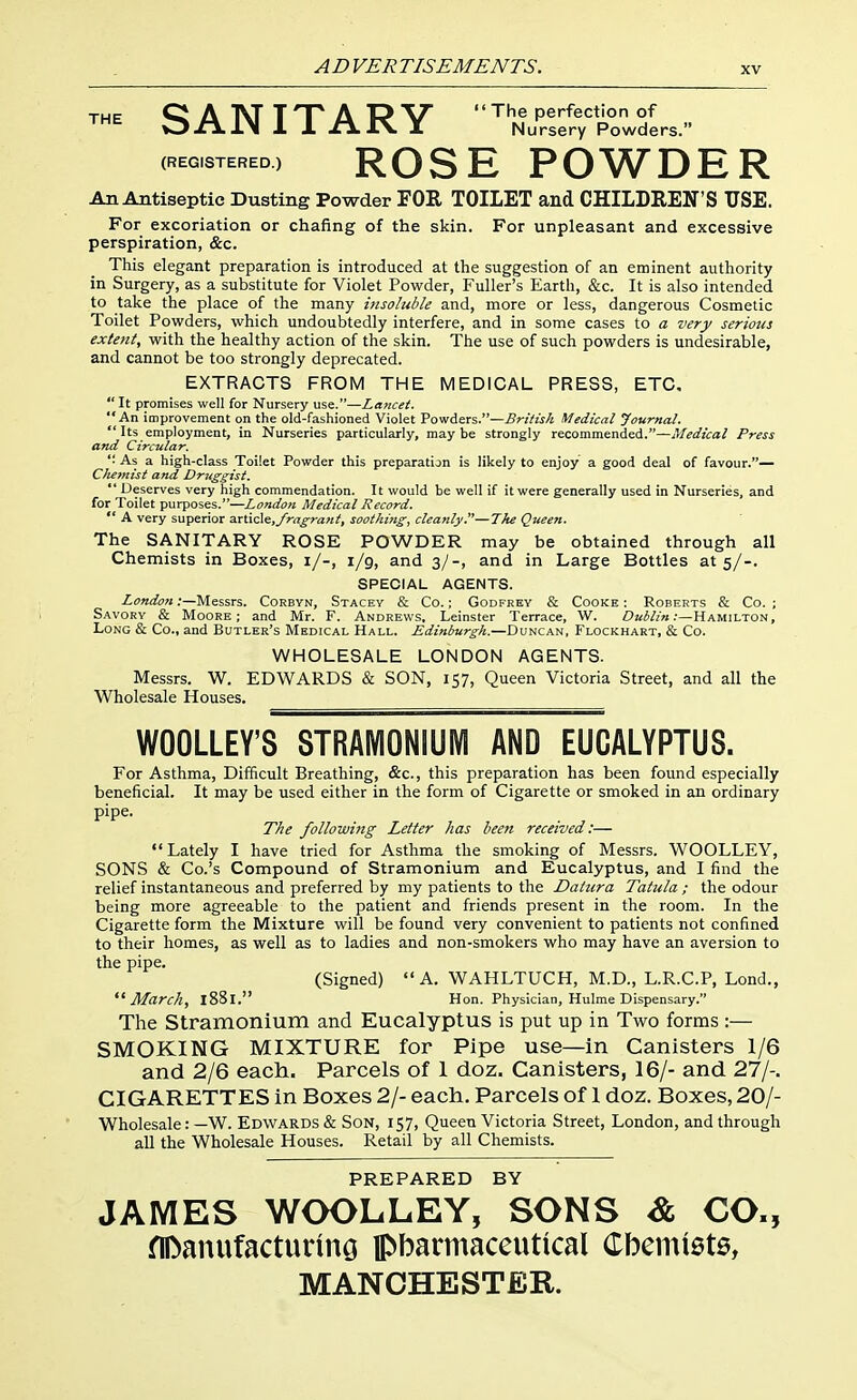 THE Q A 1\T THT A T? V The perfection of OJETlIN 1 1 rllV X Nursery Powders. (REGISTERED) RQSE POWDER An Antiseptic Dusting Powder FOR TOILET and CHILDREN'S USE. For excoriation or chafing of the skin. For unpleasant and excessive perspiration, &c. This elegant preparation is introduced at the suggestion of an eminent authority in Surgery, as a substitute for Violet Powder, Fuller's Earth, &c. It is also intended to take the place of the many insoluble and, more or less, dangerous Cosmetic Toilet Powders, which undoubtedly interfere, and in some cases to a very serious extent, with the healthy action of the skin. The use of such powders is undesirable, and cannot be too strongly deprecated. EXTRACTS FROM THE MEDICAL PRESS, ETC,  It promises well for Nursery use.—Lancet. An improvement on the old-fashioned Violet Powders.—British Medical Journal.  Its employment, in Nurseries particularly, maybe strongly recommended.—Medical Press and Circular. ■ As a high-class Toilet Powder this preparation is likely to enjoy a good deal of favour.— Chemist and Druggist.  Deserves very high commendation. It would be well if it were generally used in Nurseries, and for Toilet purposes.—London Medical Record.  A very superior anicle,Jragrant, soothing, cleanly.—The Queen. The SANITARY ROSE POWDER may be obtained through all Chemists in Boxes, i/-, 1/9, and 3/-, and in Large Bottles at 5/-. SPECIAL AGENTS. London .-—Messrs. Corbyn, Stacey & Co.; Godfrey & Cooke : Roberts & Co. ; Savory & Moore; and Mr. F. Andrews, Leinster Terrace, W. Dublin:—Hamilton, Long & Co., and Butler's Medical Hall. Edinburgh.—Duncan, Flockhart, & Co. WHOLESALE LONDON AGENTS. Messrs. W. EDWARDS & SON, 157, Queen Victoria Street, and all the Wholesale Houses. WOOLLEY'S STRAMONSUIVI AND EUCALYPTUS. For Asthma, Difficult Breathing, &c., this preparation has been found especially beneficial. It may be used either in the form of Cigarette or smoked in an ordinary pipe. The following Letter has been received:— Lately I have tried for Asthma the smoking of Messrs. WOOLLEY, SONS & Co.'s Compound of Stramonium and Eucalyptus, and I find the relief instantaneous and preferred by my patients to the Datura Tatula ; the odour being more agreeable to the patient and friends present in the room. In the Cigarette form the Mixture will be found very convenient to patients not confined to their homes, as well as to ladies and non-smokers who may have an aversion to the pipe. (Signed) A. WAHLTUCH, M.D., L.R.C.P, Lond., March, 1881. Hon. Physician, Hulme D ispensary. The Stramonium and Eucalyptus is put up in Two forms :— SMOKING MIXTURE for Pipe use—in Canisters 1/6 and 2/6 each. Parcels of 1 doz. Canisters, 16/- and 27/-. CIGARETTES in Boxes 2/- each. Parcels of 1 doz. Boxes, 20/- Wholesale: —W. Edwards & Son, 157, Queen Victoria Street, London, and through all the Wholesale Houses. Retail by all Chemists. PREPARED BY JAMES WOOLLEY, SONS & CO., fiDanufacturmo pbarmaceutical Cbemiets, MANCHESTER.