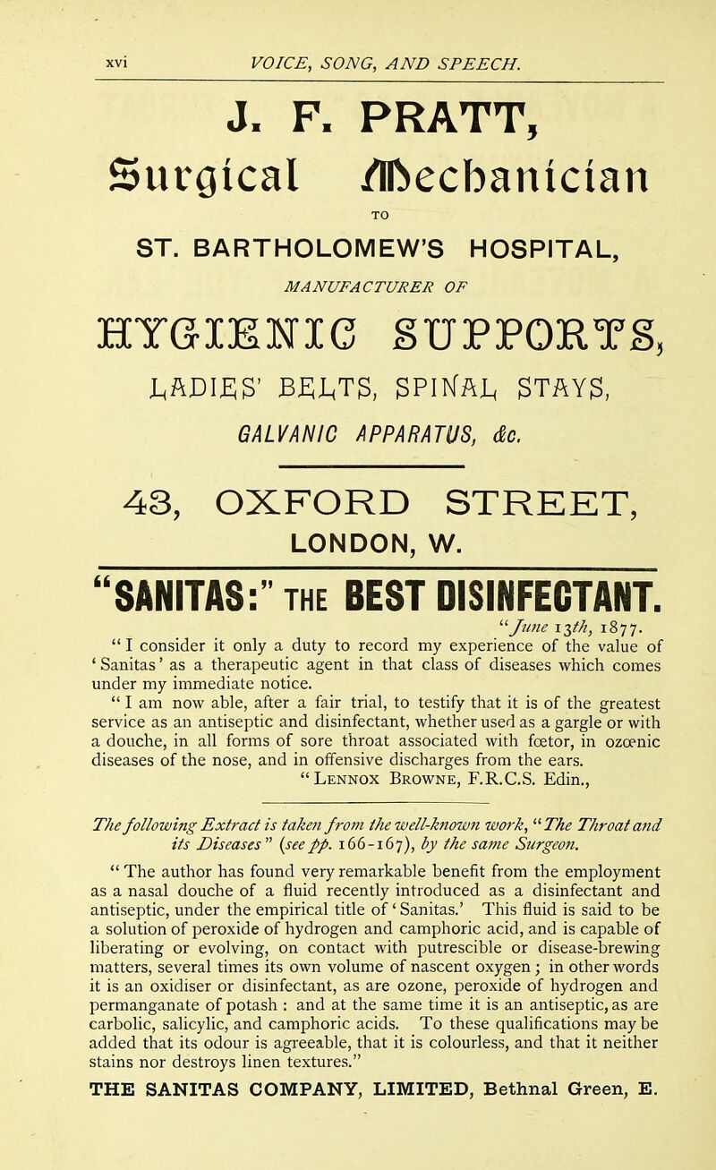 J. F. PRATT, Surgical /Ibecbanician TO ST. BARTHOLOMEW'S HOSPITAL, MANUFACTURER OF xl X UrXJtSlN X U jD U Jtr JrUxl JL jo^ J^AriZ;^' B£;jL,T3, STAY$, GALVANIC APPARATUS, &c. 43, OXFORD STREET, LONDON, W. SANITAS:' the BEST DISINFECTANT. '■^Jnne i^tk, 1877.  I consider it only a duty to record my experience of the value of ' Sanitas' as a therapeutic agent in that class of diseases which comes under my immediate notice.  I am now able, after a fair trial, to testify that it is of the greatest service as an antiseptic and disinfectant, whether used as a gargle or with a douche, in all forms of sore throat associated with foetor, in ozoenic diseases of the nose, and in offensive discharges from the ears. Lennox Browne, F.R.C.S. Edin., The following Extract is taken from the well-known work, The Throat and its Diseases {seepp. 166-167), i'y same Surgeo?i. The author has found very remarkable benefit from the employment as a nasal douche of a fluid recently introduced as a disinfectant and antiseptic, under the empirical title of' Sanitas.' This fluid is said to be a solution of peroxide of hydrogen and camphoric acid, and is capable of liberating or evolving, on contact with putrescible or disease-brewing matters, several times its own volume of nascent oxygen; in other words it is an oxidiser or disinfectant, as are ozone, peroxide of hydrogen and permanganate of potash : and at the same time it is an antiseptic, as are carbolic, salicylic, and camphoric acids. To these qualifications may be added that its odour is agreeable, that it is colourless, and that it neither stains nor destroys linen textures. THE SANITAS COMPANY, LIMITED, Bethnal Green, E.