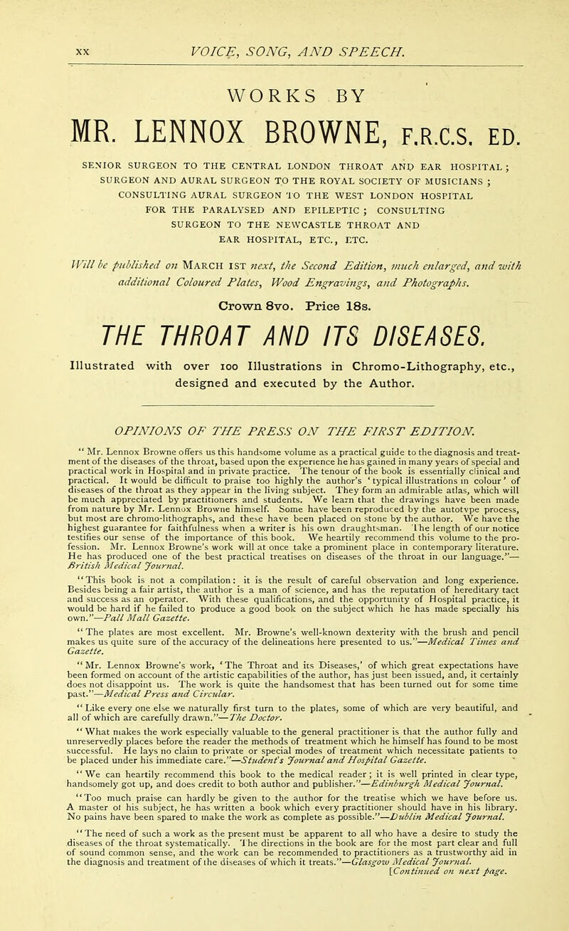 WORKS BY MR. LENNOX BROWNE, f.r.c.s. ed. SENIOR SURGEON TO THE CENTRAL LONDON THROAT ANp EAR HOSPITAL ; SURGEON AND AURAL SURGEON TO THE ROYAL SOCIETY OF MUSICIANS ; CONSULTING AURAL SURGEON 10 THE WEST LONDON HOSPITAL FOR THE PARALYSED AND EPILEPTIC ; CONSULTING SURGEON TO THE NEWCASTLE THROAT AND EAR HOSPITAL, ETC., ETC. Will he published oji MARCH 1ST rtext, the Second Edition, much enlarged, and with additional Coloured Plates, Wood Engravings, and Photographs. Crown 8vo. Price 18s. THE THROAT AND ITS DISEASES. Illustrated with over loo Illustrations in Chromo-Lithography, etc., designed and executed by the Author. OPINIONS OF THE PRESS ON THE FIRST EDITION.  Mr. Lennox Browne offers us this handsome volume as a practical guide to the diagnosis and treat- ment of the diseases of the throat, based upon the experience he has gained in many years of special and practical work in Hospital and in private practice. The tenour of the book is essentially clinical and practical. It would be difficult to praise too highly the author's * typical illustrations m colour* of diseases of the throat as they appear in the living subject. They form an admirable atlas, which will be much appreciated by practitioners and students. We learn that the drawings have been made from nature by Mr. Lennox Browne himself. Some have been reproduced by the autotvpe process, but most are chromo-lithographs, and these have been placed on stone by the author. We have the highest guarantee for faithfulness when a writer is his own draughtsman. 'L he length of our notice testifies our sense of the importance of this book. We heartily recommend this volume to the pro- fession. Mr. Lennox Browne's work will at once take a prominent place in contemporary literature. He has produced one of the best practical treatises on diseases of the throat in our language.*'— British Medical Journal. This book is not a compilation: it is the result of careful observation and long experience. Besides being a fair artist, the author is a man of science, and has the reputation of hereditary tact and success as an operator. With these qualifications, and the opportunity of Hospital practice, it would be hard if he failed to produce a good book on the subject which he has made specially his own.''—Pall Mall Gazette. The plates are most excellent. Mr. Browne's well-known dexterity with the brush and pencil makes us quite sure of the accuracy of the delineations here presented to us.—Medical Times and Gazette. Mr. Lennox Browne's work, *The Throat and its Diseases,' of which great expectations have been formed on account of the artistic capabilities of the author, has just been issued, and, it certainly does not disappoint us- The work is quite the handsomest that has been turned out for some time past.*'—Medical Press and Circtdar. Like every one else we naturally first turn to the plates, some of which are very beautiful, and all of which are carefully drawn.—The Doctor. What makes the work especially valuable to the general practitioner Is that the author fully and unreservedly places before the reader the methods of treatment which he himself has found to be most successful. He lays no claim to private or special modes of treatment which necessitate patients to be placed under his immediate care.—Student's Journal and Hos/>ital Gazelle, *'We can heartily recommend this book to the medical reader; it is well printed in clear type, handsomely got up, and does credit to both author and publisher.''—Edinbtir^h Medical yo74rnal. Too much praise can hardly be given to the author for the treatise which we have before us. A master ol his subject, he has written a book which every practitioner should have in his library. No pains have been spared to make the work as complete as possible.—D^iblin Medical Journal, The need of such a work as the present must be apparent to all who have a desire to study the disea.ses of the throat systematically. '1 he directions in the book are for the most part clear and full of sound common sense, and the work can be recommended to practitioners as a trustworthy aid in the diagnosis and treatment of the diseases of which it treats.—Glasgow Medical Journal. {Continued on 7iext page.