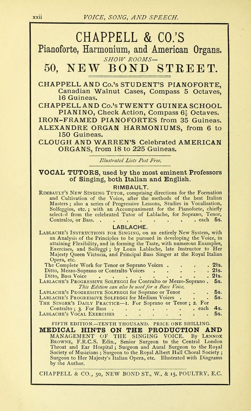 CHAPPELL & CO.'S Pianoforte, Harmonium, and American Organs. SHOW ROOMS— 50, NEW BOND STEEET. CHAPPELL AND Co.'s STUDENT'S PIANOFORTE, Canadian Walnut Cases, Compass 5 Octaves, 16 Guineas. CHAPPELL AND Co.'s TWENTY GUINEA SCHOOL PIANINO, Check Action, Compass 6| Octaves. IRON-FRAIVIED PIANOFORTES from 35 Guineas. ALEXANDRE ORGAN HARMONIUMS, from 6 to 150 Guineas. CLOUGH AND WARREN'S Celebrated AMERICAN ORGANS, from 18 to 225 Guineas. Illustrated Lists Post Free. VOCAL TUTORS, used by the most eminent Professors of Singing, both Italian and English. RIMBAULT. Rimbault's New Singing Tutor, comprising directions for the Formation and Cultivation of the Voice, after the methods of the best Italian Masters ; also a series of Progressive Lessons, Studies in Vocalisation, Solfeggios, etc. ; with an Accompaniment for the Pianoforte, chiefly selected from the celebrated Tutor of Lablache, for Soprano, Tenor, Contralto, or Bass each 5s. LABLACHE. Lablache's Instructions for Singing, on an entirely New System, with an Analysis of the Principles to be pursued in developing the Voice, in attaining Flexibility, and in forming the Taste, with numerous Examples, Exercises, and Solfeggi ; by Louis Lablache, late Instructor to Her Majesty Queen Victoria, and Principal Bass Singer at the Royal Italian Opera, etc. The Complete Work for Tenor or Soprano Voices .... 21s. Ditto, Mezzo-Soprano or Contralto Voices . . . . .21s. Ditto, Bass Voice 21s. Lablache's Progressive Solfeggi for Contralto or Mezzo-Soprano . 5s. This Edition can also be used for a Bass Voice. Lablache's Progressive Solfeggi for Soprano or Tenor . . 5s. Lablache's Progressive Solfeggi for Medium Voices . . .5s. The Singer's Daily Practice—i. For Soprano or Tenor; 2. For Contralto ; 3. For Bass ....... each 4s. Lablache's Vocal Exercises 5s. FIFTH EDITION.—TENTH THOUSAND. PRICE ONE SHILLING. MEDICAL HINTS ON THE PRODUCTION AND MANAGEMENT OF THE SINGING VOICE. By Lennox Browne, F.R.C.S. Edin., Senior Surgeon to the Central London Throat and Ear Hospital; Surgeon and Aural Surgeon to the Royal Society of Musicians ; Surgeon to the Royal Albert Hall Choral Society ; Surgeon to Her Majesty's Italian Opera, etc. Illustrated with Diagrams by the Author. CHAPPELL & CO., so, NEW BOND ST., W., & 15, POULTRY, E.G.