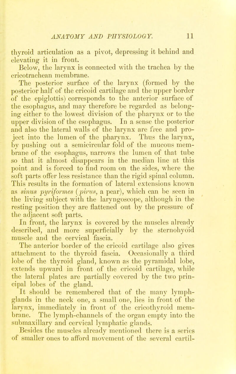 thyroid articulation as a pivot, depressing it behind and elevating it in front. Below, the larynx is connected with the trachea by the cricotrachean membrane. The posterior surface of the larynx (formed by the posterior half of the cricoid cartilage and the upper border of the epiglottis) corresponds to the anterior surface of the esophagus, and may therefore be regarded as belong- ing either to the lowest division of the pharynx or to the upper division of the esophagus. In a sense the posterior and also the lateral walls of the larynx are free and pro- ject into the lumen of the pharynx. Thus the larynx, by pushing out a semicircular fold of the mucous mem- brane of the esophagus, narrows the lumen of that tube so that it almost disappears in the median line at this point and is forced to find room on the sides, where the soft parts offer less resistance than the rigid spinal column. This results in the formation of lateral extensions known as sinus pyriformes (pirus, a pear), which can be seen in the living subject with the laryngoscope, although in the resting position they are flattened out by the pressure of the adjacent soft parts. In front, the larynx is covered by the muscles already described, and more superficially by the sternohyoid muscle and the cervical fascia. The anterior border of the cricoid cartilage also gives attachment to the thyroid fascia. Occasionally a third lobe of the thyroid gland, known as the pyramidal lobe, extends upward in front of the cricoid cartilage, while the lateral plates are partially covered by the two prin- cipal lobes of the gland. It should be remembered that of the many lymph- glands in the neck one, a small one, lies in front of the larynx, immediately in front of the cricothyroid mem- brane. The lymph-channels of the organ empty into the submaxillary and cervical lymphatic glands. Besides the muscles already mentioned there is a series of smaller ones to afford movement of the several cartil-