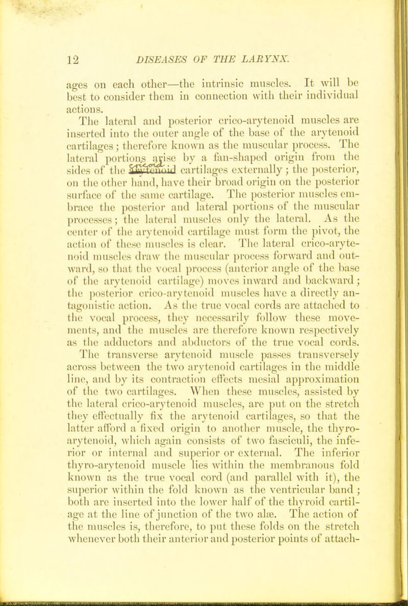 ages on each other—the intrinsic muscles. It will be best to consider them in connection with their individual actions. The lateral and posterior crieo-arytenoid muscles are inserted into the outer angle of the base of the arytenoid cartilages; therefore known as the muscular process. The lateral portiOASajise by a fan-shaped origin from the sides of the Suwrnvrntid cartilages externally ; the posterior, on the other hand, have their broad origin on the posterior surface of the same cartilage. The posterior muscles em- brace the posterior and lateral portions of the muscular processes; the lateral muscles only the lateral. As the center of the arytenoid cartilage must form the pivot, the action of these muscles is clear. The lateral crico-aryte- noid muscles draw the muscular process forward and out- ward, so that the vocal process (anterior angle of the base of the arytenoid cartilage) moves inward and backward; the posterior crico-arytenoid muscles have a directly an- tagonistic action. As the true vocal cords arc attached to the vocal process, they necessarily follow these move- ments, and the muscles are therefore known respectively as the adductors and abductors of the true vocal cords. The transverse arytenoid muscle passes transversely across between the two arytenoid cartilages in the middle line, and by its contraction effects mesial approximation of the two cartilages. When these muscles, assisted by the lateral crico-arytenoid muscles, are put on the stretch they effectually fix the arytenoid cartilages, so that the latter afford a fixed origin to another muscle, the thyro- arytenoid, which again consists of two fasciculi, the infe- rior or internal and superior or external. The inferior thyro-arytenoid muscle lies within the membranous fold known as the true vocal cord (and parallel with it), the superior within the fold known as the ventricular band ; both are inserted into the lower half of the thyroid cartil- age at the line of junction of the two ahe. The action of the muscles is, therefore, to put these folds on the stretch whenever both their anterior and posterior points of attach-