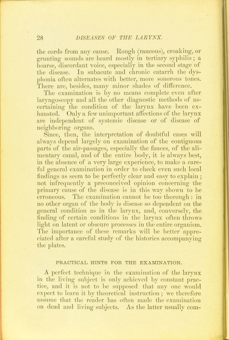 the cords from any cause. Rough (raucous), croaking, or grunting sounds are heard mostly in tertiary syphilis; a hoarse, discordant voice, especially in the second stage of the disease. In subacute and chronic catarrh the dys- phonia often alternates with better, more sonorous tones. There are, besides, many minor shades of difference. The examination is by no means complete even after laryngoscopy and all the other diagnostic methods of as- certaining the condition of the larynx have been ex- hausted. Only a few unimportant affections of the larynx are independent of systemic disease or of disease of neighboring organs. Since, then, the interpretation of doubtful cases will always depend largely on examination of the contiguous parts of the air-passages, especially the fauces, of the ali- mentary canal, and of the entire body, it is always best, in the absence of a very large experience, to make a care- ful general examination in order to check even such local findings as seem to be perfectly clear and easy to explain ; not infrequently a preconceived opinion concerning the primary cause of the disease is in this way shown to be erroneous. The examination cannot be too thorough : in no other organ of the body is disease so dependent on the general condition as in the larynx, and, conversely, the finding of certain conditions in the larynx often throws light on latent or obscure processes in the entire organism. The importance of these remarks will be better appre- ciated after a careful study of the histories accompanying the plates. PRACTICAL HINTS FOR THE EXAMINATION. A perfect technique in the examination of the larynx in the living subject is only achieved by constant prac- tice, and it is not to be supposed that any one would expect to learn it by theoretical instruction ; we therefore assume that the reader has often made the examination on dead and living subjects. As the latter usually com-
