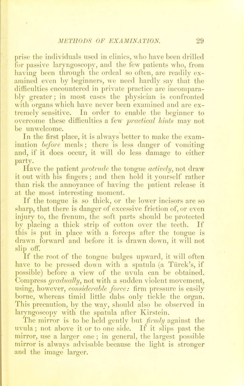 prise the individuals used in clinics, who have been drilled for passive laryngoscopy, and the few patients who, from having been through the ordeal so often, are readily ex- amined even by beginners, we need hardly say that the difficulties encountered in private practice are incompara- bly greater; in most cases the physician is confronted with organs which have never been examined and are ex- tremely sensitive. In order to enable the beginner to overcome these difficulties a few practical hints may not be unwelcome. In the first place, it is always better to make the exam- ination before meals; there is less danger of vomiting and, if it does occur, it will do less damage to either party. Have the patient protrude the tongue actively, not draw it out with his fingers; and then hold it yourself rather than risk the annoyance of having the patient release it at the most interesting moment. If the tongue is so thick, or the lower incisors are so sharp, that there is danger of excessive friction of, or even injury to, the frenum, the soft parts should be protected by placing a thick strip of cotton over the teeth. If this is put in place with a forceps after the tongue is drawn forward and before it is drawn down, it will not slip off. If the root of the tongue bulges upward, it will often have to be pressed down with a spatula (a Turck's, if possible) before a view of the uvula can be obtained. Compress gradually, not with a sudden violent movement, using, however, considerable force: firm pressure is easily borne, whereas timid little dabs only tickle the organ. This precaution, by the way, should also be observed in laryngoscopy with the spatula after Kirstein. The mirror is to be held gently but firmly against the uvula; not above it or to one side. If it slips past the mirror, use a larger one ; in general, the largest possible mirror is always advisable because the light is stronger and the ima^e larger.