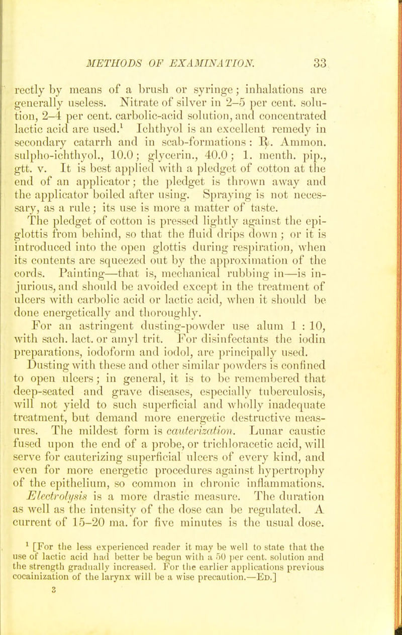 rectly by means of a brush or syringe; inhalations are generally useless. Nitrate of silver in 2-5 per cent, solu- tion, 2—4 per cent, carbolic-acid solution, and concentrated lactic acid are used.1 Ichthyol is an excellent remedy in secondary catarrh and in scab-formations : 3^. Amnion, sulpho-ichthyol., 10.0; glycerin., 40.0; 1. menth. pip., gtt. v. It is best applied with a pledget of cotton at the end of an applicator; the pledget is thrown away and the applicator boiled after using. Spraying is not neces- sary, as a rule; its use is more a matter of taste. The pledget of cotton is pressed lightly against the epi- glottis from behind, so that the fluid drips down ; or it is introduced into the open glottis during respiration, when its contents are squeezed out by the approximation of the cords. Painting—that is, mechanical rubbing in—is in- jurious, and should be avoided except in the treatment of ulcers with carbolic acid or lactic acid, when it should be done energetically and thoroughly. For an astringent dusting-powder use alum 1 : 10, with sach. lact. or amyl trit. For disinfectants the iodin preparations, iodoform and iodol, are principally used. Dusting with these and other similar powders is confined to open ulcers; in general, it is to be remembered that deep-seated and grave diseases, especially tuberculosis, will not yield to such superficial and wholly inadequate treatment, but demand more energetic destructive meas- ures. The mildest form is cauterization. Lunar caustic fused upon the end of a probe, or trichloracetic acid, will serve for cauterizing superficial ulcers of every kind, and even for more energetic procedures against hypertrophy of the epithelium, so common in chronic inflammations. Electrolysis is a more drastic measure. The duration as well as the intensity of the dose can be regulated. A current of 15-20 ma. for five minutes is the usual dose. 1 [For the less experienced reader it may be well to state that the use of lactic acid had better be begun with a 50 per cent, solution and the strength gradually increased. For the earlier applications previous cocainization of the larynx will be a wise precaution.—Ed.]
