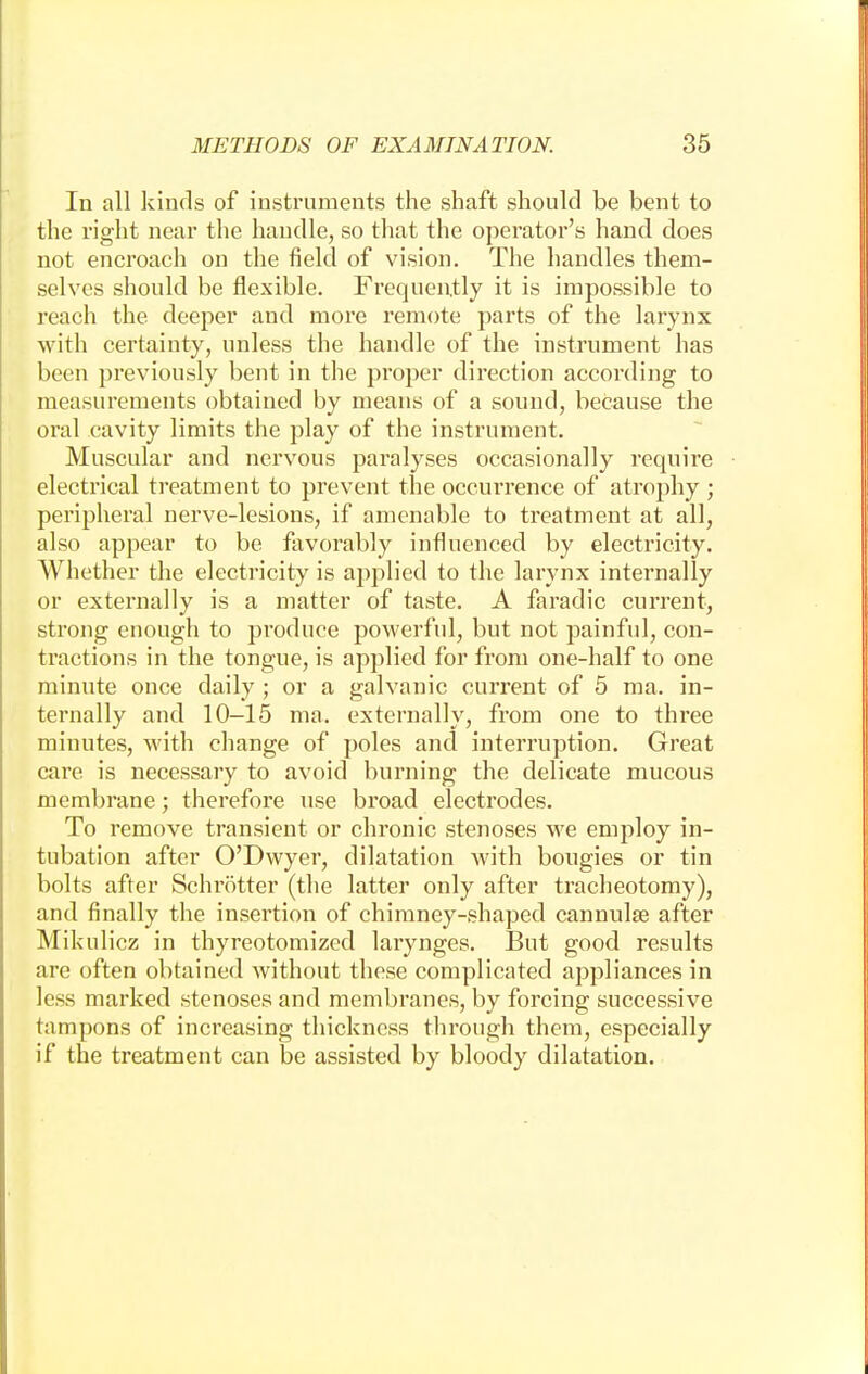 In all kinds of instruments the shaft should be bent to the right near the handle, so that the operator's hand does not encroach on the field of vision. The handles them- selves should be flexible. Frequently it is impossible to reach the deeper and more remote parts of the larynx with certainty, unless the handle of the instrument has been previously bent in the proper direction according to measurements obtained by means of a sound, because the oral cavity limits the play of the instrument. Muscular and nervous paralyses occasionally require electrical treatment to prevent the occurrence of atrophy ; peripheral nerve-lesions, if amenable to treatment at all, also appear to be favorably influenced by electricity. Whether the electricity is applied to the larynx internally or externally is a matter of taste. A faradic current, strong enough to produce powerful, but not painful, con- tractions in the tongue, is applied for from one-half to one minute once daily ; or a galvanic current of 5 ma. in- ternally and 10-15 ma. externally, from one to three minutes, with change of poles and interruption. Great care is necessary to avoid burning the delicate mucous membrane; therefore use broad electrodes. To remove transient or chronic stenoses we employ in- tubation after O'Dwyer, dilatation with bougies or tin bolts after Schrotter (the latter only after tracheotomy), and finally the insertion of chimney-shaped cannulas after Mikulicz in thyreotomized larynges. But good results are often obtained without these complicated appliances in less marked stenoses and membranes, by forcing successive tampons of increasing thickness through them, especially if the treatment can be assisted by bloody dilatation.