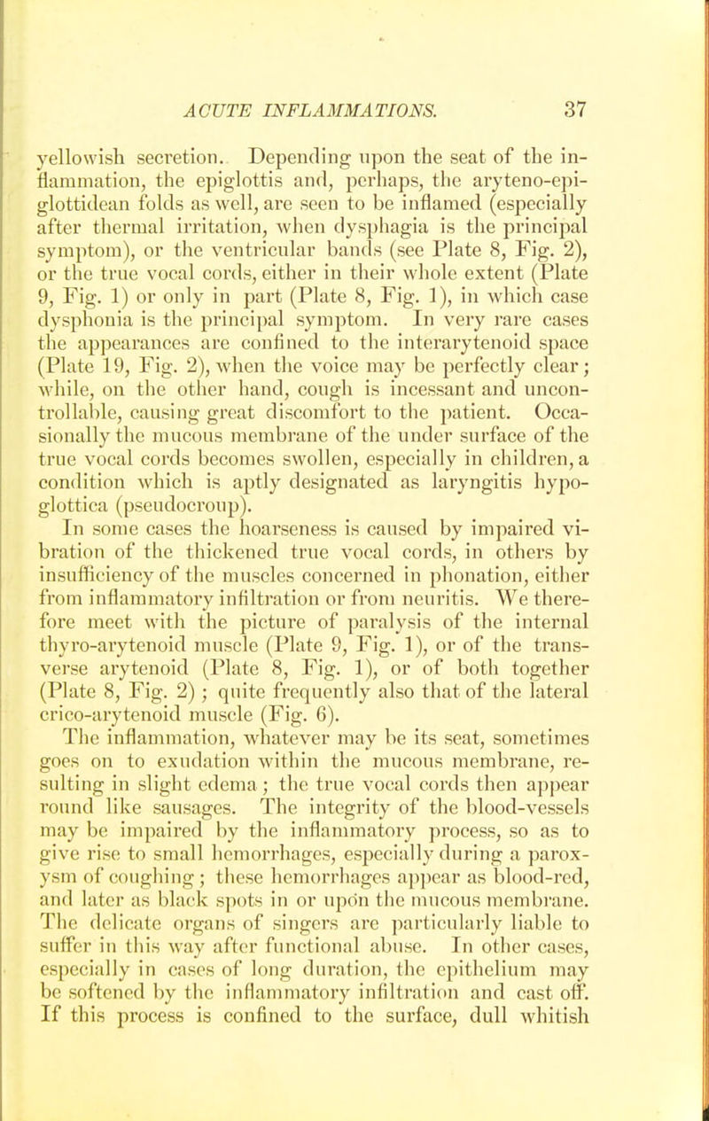 yellowish secretion. Depending upon the seat of the in- flammation, the epiglottis and, perhaps, the aryteno-epi- glottidean folds as well, are seen to be inflamed (especially after thermal irritation, when dysphagia is the principal symptom), or the ventricular bands (see Plate 8, Fig. 2), or the true vocal cords, either in their whole extent (Plate 9, Fig. 1) or only in part (Plate 8, Fig. 1), in which case dysphonia is the principal symptom. In very rare cases the appearances are confined to the interarytenoid space (Plate 19, Fig. 2), when the voice may be perfectly clear; while, on the other hand, congh is incessant and uncon- trollable, causing great discomfort to the patient. Occa- sionally the mucous membrane of the under surface of the true vocal cords becomes swollen, especially in children, a condition which is aptly designated as laryngitis hypo- glottica (pseudocroup). In some cases the hoarseness is caused by impaired vi- bration of the thickened true vocal cords, in others by insufficiency of the muscles concerned in phonation, either from inflammatory infiltration or from neuritis. We there- fore meet with the picture of paralysis of the internal thyro-arytenoid muscle (Plate 9, Fig. 1), or of the trans- verse arytenoid (Plate 8, Fig. 1), or of both together (Plate 8, Fig. 2); quite frequently also that of the lateral crico-arytenoid muscle (Fig. 6). The inflammation, whatever may be its seat, sometimes goes on to exudation within the mucous membrane, re- sulting in slight edema; the true vocal cords then appear round like sausages. The integrity of the blood-vessels may be impaired by the inflammatory process, so as to give rise to small hemorrhages, especially during a parox- ysm of coughing ; these hemorrhages appear as blood-red, and later as black spots in or upon the mucous membrane. The delicate organs of singers are particularly liable to suffer in this way after functional abuse. In other cases, especially in cases of long duration, the epithelium may be softened by the inflammatory infiltration and cast off. If this process is confined to the surface, dull whitish