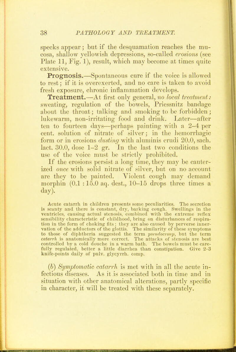 specks appear; but if the desquamation reaches the mu- cosa, shallow yellowish depressions, so-called erosions (see Plate 11, Fig. 1), result, which may become at times quite extensive. Prognosis.—Spontaneous cure if the voice is allowed to rest; if it is overexerted, and no care is taken to avoid fresh exposure, chronic inflammation develops. Treatment.—At first only general, no local treatment: sweating, regulation of the bowels, Priessnitz bandage about the throat; talking and smoking to be forbidden ; lukewarm, non-irritating food and drink. Later—after ten to fourteen days—perhaps painting with a 2-4 per cent, solution of nitrate of silver; in the hemorrhagic Conn or in erosions dusting with aluniinis erudi 20.0, sach. lact. 30.0, dose 1-2 gr. In the last two conditions the use of the voice must be strictly prohibited. If the erosions persist a long time, they may be cauter- ized once with solid nitrate of silver, but on no account are they to be painted. Violent cough may demand morphin (0.1 :15.0aq. dest., 10-15 drops three times a day). Acute catarrh in childrcu presents some peculiarities. The secretion is scanty and there is constant, dry, harking cough. Swellings in the ventricles, causing actual stenosis, combined with the extreme reflex sensibility characteristic of childhood, bring on disturbances of respira- tion in the form of choking fits; they are also caused by perverse inner- vation of the adductors of the glottis. The similarity of these symptoms to those of diphtheria suggested the term pseudocroiip, but the term catarrh is anatomically more correct. The attacks of stenosis are best controlled by a cold douche in a warm bath. The bowels must be care- fully regulated, better a little diarrhea than constipation. Give 2-3 knife-points daily of pulv. glycyrrh. comp. (b) Symptomatic catarrh is met with in all the acute in- fectious diseases. As it is associated both in time and in situation with other anatomical alterations, partly specific in character, it will be treated with these separately.