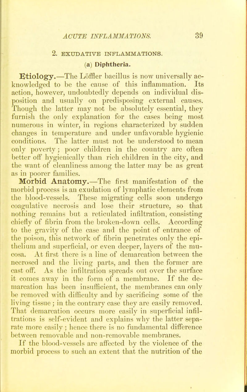 2. EXUDATIVE INFLAMMATIONS, (a) Diphtheria. Etiology.—The Loffler bacillus is now universally ac- knowledged to be the cause of this inflammation. Its action, however, undoubtedly depends on individual dis- position and usually on predisposing external causes. Though the latter may not be absolutely essential, they furnish the only explanation for the cases being most numerous in winter, in regions characterized by sudden changes in temperature and under unfavorable hygienic conditions. The latter must not be understood to mean only poverty ; poor children in the country are often better off hygienically than rich children in the city, and the want of cleanliness among the latter may be as great as in poorer families. Morbid Anatomy.—The first manifestation of the morbid process is an exudation of lymphatic elements from the blood-vessels. These migrating cells soon undergo coagulative necrosis and lose their structure, so that nothing remains but a reticulated infiltration, consisting chiefly of fibrin from the broken-down cells. According to the gravity of the case and the point of entrance of the poison, this network of fibrin penetrates only the epi- thelium and superficial, or even deeper, layers of the mu- cosa. At first there is a line of demarcation between the necrosed and the living parts, and then the former are cast off. As the infiltration spreads out over the surface it comes away in the ftmn of a membrane. If the de- marcation has been insufficient, the membranes can only be removed with difficulty and by sacrificing some of the living tissue ; in the contrary case they are easily removed. That demarcation occurs more easily in superficial infil- trations is self-evident and explains why the latter sepa- rate more easily ; hence there is no fundamental difference between removable and non-removable membranes. If the blood-vessels are affected by the violence of the morbid process to such an extent that the nutrition of the