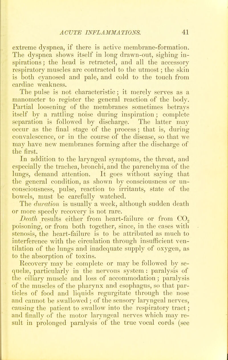 extreme dyspnea, if there is active membrane-formation. The dyspnea shows itself in long drawn-out, sighing in- spirations ; the head is retracted, and all the accessory respiratory muscles are contracted to the utmost; the skin is both cyanosed and pale, and cold to the touch from cardiac weakness. The pulse is not characteristic; it merely serves as a manometer to register the general reaction of the body. Partial loosening of the membranes sometimes betrays itself by a rattling noise during inspiration ; complete separation is followed by discharge. The latter may occur as the final stage of the process; that is, during convalescence, or in the course of the disease, so that Ave may have new membranes forming after the discharge of the first. In addition to the laryngeal symptoms, the throat, and especially the trachea, bronchi, and the parenchyma of the lungs, demand attention. It goes without saying that the general condition, as shown by consciousness or un- consciousness, pulse, reaction to irritants, state of the bowels, must be carefully watched. The duration is usually a week, although sudden death or more speedy recovery is not rare. Death results either from heart-failure or from C02 poisoning, or from both together, since, in the cases with stenosis, the heart-failure is to be attributed as much to interference with the circulation through insufficient ven- tilation of the lungs and inadequate supply of oxygen, as to the absorption of toxins. Recovery may be complete or may be followed by se- quela?, particularly in the nervous system: paralysis of the ciliary muscle and loss of accommodation; paralysis of the muscles of the pharynx and esophagus, so that par- ticles of food and liquids regurgitate through the nose and cannot be swallowed ; of the sensory laryngeal nerves, causing the patient to swallow into the respiratory tract ; and finally of the motor laryngeal nerves which may re- sult in prolonged paralysis of the true vocal cords (see