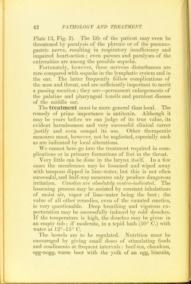 Plate 13, Fig. 2). The life of the patient may even be threatened by paralysis of the phrenic or of the pneumo- gastric nerve, resulting in respiratory insufficiency and impaired heart-action ; even pareses and paralyses of the extremities are among the possible sequelae. Fortunately, however, these nervous disturbances are rare compared with sequela? in the lymphatic system and in the ear. The latter frequently follow complications of the nose and throat, and are sufficiently important to merit a passing mention ; they are—permanent enlargements of tlic palatine and pharyngeal tonsils and purulent disease of the middle ear. The treatment must be more general than local. The remedy of prime importance is antitoxin. Although it may be years before we can judge of its true value, its evident harmlessness and very successful clinical career justify and even compel its use. Other therapeutic measures must, however, not be neglected, especially such as are indicated by local alterations. We cannot here go into the treatment required in com- plications or in primary formations of foci in the throat. Very little can be done in the larynx itself. In a few cases the membranes may be loosened and wiped away with tampons dipped in lime-water, but this is not often successful, and half-way measures only produce dangerous irritation. Candies are absolutely contra-indicated. The loosening process may be assisted by constant inhalations of moist air, vapor of lime-water being the best; the value of all other remedies, even of the vaunted emetics, is very questionable. Deep breathing and vigorous ex- pectoration may be successfully induced by cold douches. If the temperature is high, the douches may be given in an empty tub ; if moderate, in a tepid bath (50° C.) with water at 12°-15° C. The bowels are to be regulated. Nutrition must be encouraged by giving small doses of stimulating foods and condiments at frequent intervals : beef-tea, chaudeau, egg-nogg, warm beer with the yolk of an egg, biscuits,