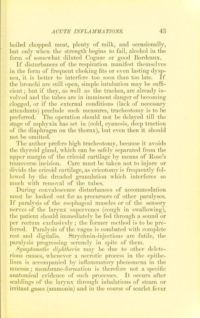 boiled chopped meat, plenty of milk, and occasionally, but only when the strength begins to fail, alcohol in the form of somewhat diluted Cognac or good Bordeaux. If disturbances of the respiration manifest themselves in the form of frequent choking tits or even lasting dysp- nea, it is better to interfere too soon than too late. If the bronchi are still open, simple intubation may be suffi- cient; but if they, as well as the trachea, are already in- volved and the tubes are in imminent danger of becoming clogged, or if the external conditions (lack of necessary attendants) preclude such measures, tracheotomy is to be preferred. The operation should not be delayed till the stage of asphyxia has set in (cold, cyanosis, deep traction of the diaphragm on the thorax), but even then it should not be omitted. The author prefers high tracheotomy, because it avoids the thyroid gland, which can be safely separated from the upper margin of the cricoid cartilage by means of Rose's transverse incision. Care must be taken not to injure or divide the cricoid cartilage, as cricotomy is frequently fol- lowed by the dreaded granulation which interferes so much with removal of the tubes. During convalescence disturbances of accommodation must be looked out for as precursors of other paralyses. If paralysis of the esophageal muscles or of the sensory nerves of the larynx supervenes (cough in swallowing), the patient should immediately be fed through a sound or per rectum exclusively ; the former method is to be pre- ferred. Paralysis of the vagus is combated with complete rest and digitalis. Strychnin-injections are futile, the paralysis progressing serenely in spite of them. Symptomatic diphtheria may be due to other delete- rious causes, whenever a neciotic process in the epithe- lium is accompanied by inflammatory phenomena in the mucosa; membrane-formation is therefore not a specific anatomical evidence of such processes. It occurs after scaldings of the larynx through inhalations of steam or irritant gases (ammonia) and in the course of scarlet fever