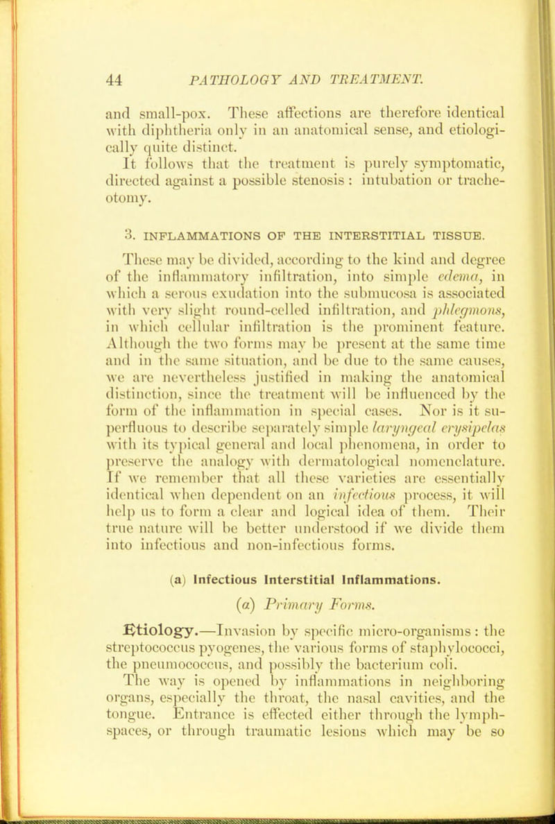 and small-pox. These affections are therefore identical with diphtheria only in an anatomical sense, and etiologi- cally quite distinct. It follows that the treatment is purely symptomatic, directed against a possible stenosis : intubation or trache- otomy. 3. INFLAMMATIONS OF THE INTERSTITIAL TISSUE. These may be divided, according to the kind and degree of the inflammatory infiltration, into simple edema, in which a serous exudation into the submucosa is associated with very slight round-celled infiltration, and phlegmons, in which cellular infiltration is the prominent feature. Although the two forms may be present at the same time and in the same situation, and be due to the same causes, we are nevertheless justified in making- the anatomical distinction; since the treatment will be influenced by the form of the inflammation in special cases. Nor is it su- perfluous to describe separately simple laryngeal erysipelas with its typical general and local phenomena, in order to preserve the analogy with dermatological nomenclature. If we remember that all these varieties are essentially identical when dependent on an infectious process, it will help us to form a clear and logical idea of them. Their true nature will be better understood if we divide them into infections and non-infectious forms. (a) Infectious Interstitial Inflammations. (a) Primary Forms. Btiology.—Invasion by specific micro-organisms : the streptococcus pyogenes, the various forms of staphylococci, the pneumococcus, and possibly the bacterium coli. The way is opened by inflammations in neighboring organs, especially the throat, the nasal cavities, and the tongue. Entrance is effected either through the lymph- spaces, or through traumatic lesions which may be so