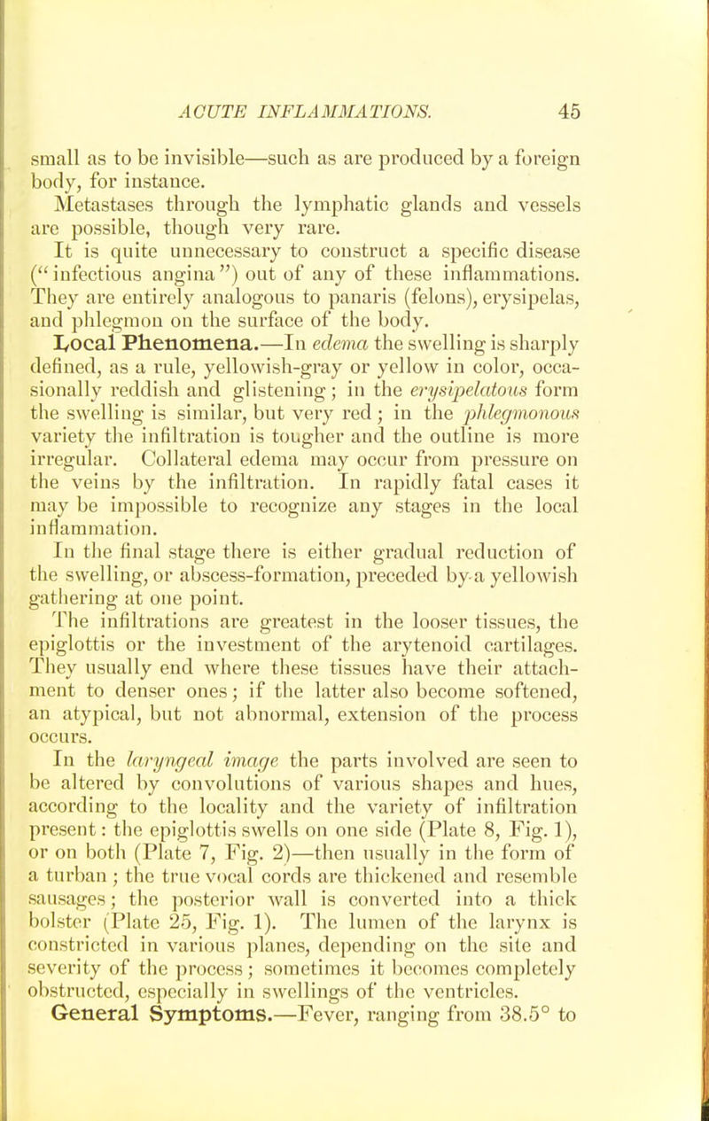 small as to be invisible—such as are produced by a foreign body, for instance. Metastases through the lymphatic glands and vessels are possible, though very rare. It is quite unnecessary to construct a specific disease ( infectious angina ) out of any of these inflammations. They are entirely analogous to panaris (felons), erysipelas, and phlegmon on the surface of the body. I/Ocal Phenomena.—In edema the swelling is sharply defined, as a rule, yellowish-gray or yellow in color, occa- sionally reddish and glistening; in the erysipelatous form the swelling is similar, but very red; in the phlegmonous variety the infiltration is tougher and the outline is more irregular. Collateral edema may occur from pressure on the veins by the infiltration. In rapidly fatal cases it may be impossible to recognize any stages in the local inflammation. In the final stage there is either gradual reduction of the swelling, or abscess-formation, preceded by a yellowish gathering at one point. The infiltrations are greatest in the looser tissues, the epiglottis or the investment of the arytenoid cartilages. They usually end where these tissues have their attach- ment to denser ones; if the latter also become softened, an atypical, but not abnormal, extension of the process occurs. In the laryngeal image the parts involved are seen to be altered by convolutions of various shapes and hues, according to the locality and the variety of infiltration present: the epiglottis swells on one side (Plate 8, Fig. 1), or on both (Plate 7, Fig. 2)—then usually in the form of a turban ; the true vocal cords are thickened and resemble sausages; the posterior wall is converted into a thick bolster (Plate 25, Fig. 1). The lumen of the larynx is constricted in various planes, depending on the site and severity of the process; sometimes it becomes completely obstructed, especially in swellings of the ventricles. General Symptoms.—Fever, ranging from 38.5° to