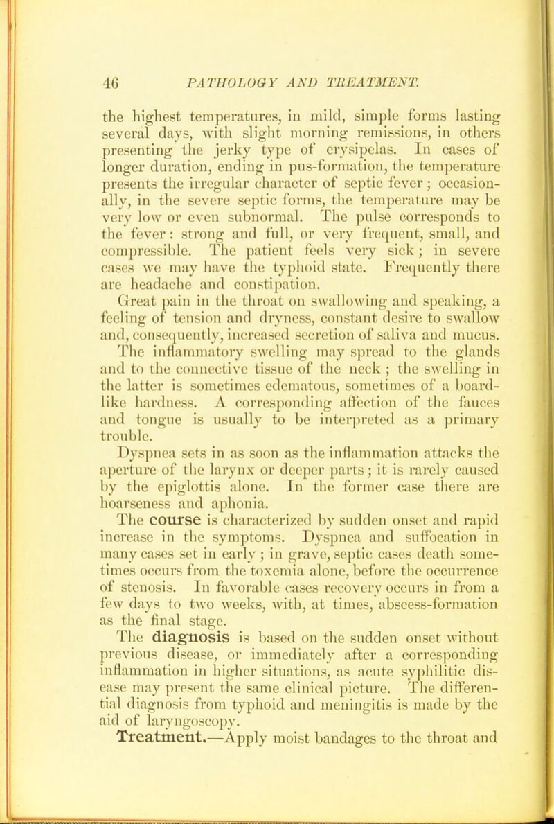 the highest temperatures, in mild, simple forms lasting several days, with slight morning remissions, in others presenting the jerky type of erysipelas. In cases of longer duration, ending in pus-formation, the temperature presents the irregular character of septic fever; occasion- ally, in the severe septic forms, the temperature may be very low or even subnormal. The pulse corresponds to the fever : strong and full, or very frequent, small, and compressible. The patient feels very sick; in severe eases we may have the typhoid state. Frequently there are headache and constipation. Great pain in the throat on swallowing and speaking, a feeling of tension and dryness, constant desire to swallow and, consequently, increased secretion of saliva and mucus. The inflammatory swelling may spread to the glands and to the connective tissue of the neck ; the swelling in the latter is sometimes edematous, sometimes of a board- like hardness. A corresponding affection of the fauces and tongue is usually to be interpreted as a primary trouble. Dyspnea sets in as soon as the inflammation attacks the aperture of the larynx or deeper parts; it is rarely caused by the epiglottis alone. In the former case there are hoarseness and aphonia. The course is characterized by sudden onset and rapid increase in the symptoms. Dyspnea and suffocation in many cases set in early ; in grave, septic cases death some- times occurs from the toxemia alone, before the occurrence of stenosis. In favorable eases recovery occurs in from a few days to two weeks, with, at times, abscess-formation as the final stage. The diagnosis is based on the sudden onset without previous disease, or immediately after a correspondino- inflammation in higher situations, as acute syphilitic dis- ease may present the same clinical picture. The differen- tial diagnosis from typhoid and meningitis is made by the aid of laryngoscopy. Treatment.—Apply moist bandages to the throat and