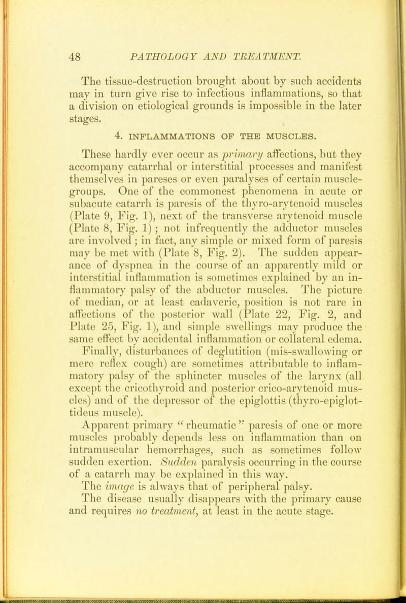 The tissue-destruction brought about by such accidents may in turn give rise to infectious inflammations, so that a division on etiological grounds is impossible in the later stages. 4. INFLAMMATIONS OP THE MUSCLES. These hardly ever occur as primary affections, but they accompany catarrhal or interstitial processes and manifest themselves in pareses or even paralyses of certain muscle- groups. One of the commonest phenomena in acute or subacute catarrh is paresis of the thyro-arytcnoid muscles (Plate 9, Fig. 1), next of the transverse arytenoid muscle (Plate 8, Fig. 1); not infrequently the adductor muscles are involved; in fact, any simple or mixed form of paresis may be met with (Plate 8, Fig. 2). The sudden appear- ance of dyspnea in the course of an apparently mild or interstitial inflammation is sometimes explained by an in- flammatory palsy of the abductor muscles. The picture of median, or at least cadaveric, position is not rare in affections of the posterior wall (Plate 22, Fig. 2, and Plate 25, Fig. 1), and simple swellings may produce the same effect by accidental inflammation or collateral edema. Finally, disturbances of deglutition (mis-swallowing or mere reflex cough) are sometimes attributable to inflam- matory palsy of the sphincter muscles of the larynx (all except the cricothyroid and posterior crico-arytenoid mus- cles) and of the depressor of the epiglottis (thyro-epiglot- tideus muscle). Apparent primary rheumatic''* paresis of one or more muscles probably depends less on inflammation than on intramuscular hemorrhages, such as sometimes follow sudden exertion. Sudden paralysis occurring in the course of a catarrh may be explained in this way. The image is always that of peripheral palsy. The disease usually disappears with the primary cause and requires no treatment, at least in the acute stage.