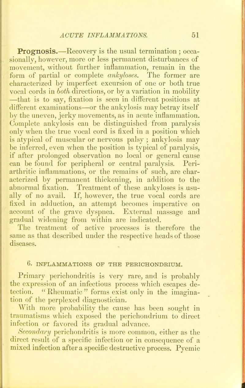 Prognosis.—Recovery is the usual termination ; occa- sionally, however, more or less permanent disturbances of movement, without further inflammation, remain in the form of partial or complete ankyloses. The former are characterized by imperfect excursion of one or both true vocal cords in both directions, or by a variation in mobility —that is to say, fixation is seen in different positions at different examinations—or the ankylosis may betray itself by the uneven, jerky movements, as in acute inflammation. Complete ankylosis can be distinguished from paralysis only when the true vocal cord is fixed in a position which is atypical of muscular or nervous palsy ; ankylosis may be inferred, even when the position is typical of paralysis, if after prolonged observation no local or general cause can be found for peripheral or central paralysis. Peri- arthritic inflammations, or the remains of such, are char- acterized by permanent thickening, in addition to the abnormal fixation. Treatment of these ankyloses is usu- ally of no avail. If, however, the true vocal cords are fixed in adduction, an attempt becomes imperative on account of the grave dyspnea. External massage and gradual widening from within are indicated. The treatment of active processes is therefore the same as that described under the respective heads of those diseases. 6. INFLAMMATIONS OP THE PERICHONDRIUM. Primary perichondritis is very rare, and is probably the expression of an infectious process which escapes de- tection. Rheumatic forms exist only in the imagina- tion of the perplexed diagnostician. With more probability the cause has been sought in traumatisms which exposed the perichondrium to direct infection or favored its gradual advance. Secondary perichondritis is more common, either as the direct result of a specific infection or in consequence of a mixed infection after a specific destructive process. Pyemic