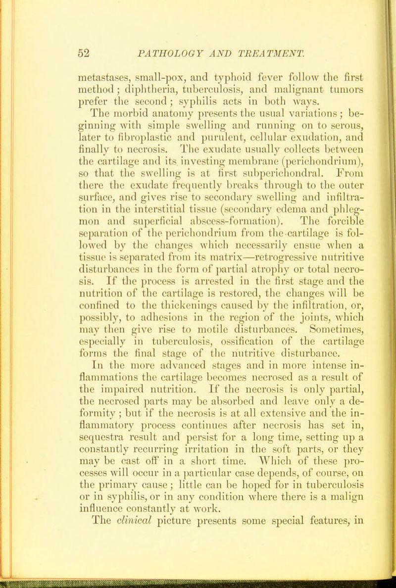 metastases, small-pox, and typhoid fever follow the first method ; diphtheria, tuberculosis, and malignant tumors prefer the second ; syphilis acts in both ways. The morbid anatomy presents the usual variations ; be- ginning with simple swelling and running on to serous, later to fibroplastic and purulent, cellular exudation, and finally to necrosis. The exudate usually collects between the cartilage and its investing membrane (perichondrium), so that the swelling is at first subperichondral. From there the exudate frequently breaks through to the outer surface, and gives rise to secondary swelling and infiltra- tion in the interstitial tissue (secondary edema and phleg- mon and superficial abscess-formation). The forcible separation of the perichondrium from the-cartilage is fol- lowed by the changes which necessarily ensue when a tissue is separated from its matrix—retrogressive nutritive disturbances in the form of partial atrophy or total necro- sis. If the process is arrested in the first stage and the nutrition of the cartilage is restored, the changes will be confined to the thickenings caused by the infiltration, or, possibly, to adhesions in the region of the joints, which may then give rise to motile disturbances. Sometimes, especially in tuberculosis, ossification of the cartilage forms the final stage of the nutritive disturbance. In the more advanced stages and in more intense in- flammations the cartilage becomes necrosed as a result of the impaired nutrition. If the necrosis is only partial, the necrosed parts may be absorbed and leave only a de- formity ; but if the necrosis is at all extensive and the in- flammatory process continues after necrosis has set in, sequestra result and persist for a long time, setting up a constantly recurring irritation in the soft parts, or they may be cast off in a short time. Which of these pro- cesses will occur in a particular case depends, of course, on the primary cause; little can be hoped for in tuberculosis or in syphilis, or in any condition where there is a malign influence constantly at work. The clinical picture presents some special features, in