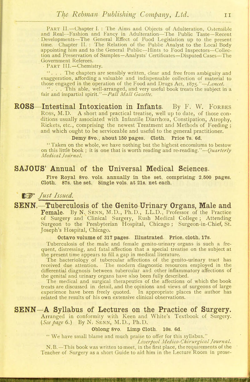 Part II.—Chapter I. : The Aims and Objects of Adulteration, Ostensible and Real—Fashion and Fancy in Adulteration—-The Public Taste—Recent Developments—The General Effect of Food Legislation up to the present time. Chapter II. : The Relation of the Public Analyst to the Local Body appointing him and to the General Public—Hints to Food Inspectors—Collec- tion and Preservation of Samples—Analysts' Certificates—Disputed Cases—The Government Referees. Part III.—Chemistry. ... The chapters are sensibly written, clear and free from ambiguity and exaggeration, affording a valuable and indispensable collection of material to those engaged in the operation of the Food and Drugs Act, 1875.—Lancet. ... This able, well-arranged, and very useful book treats the subject in a fair and impartial spirit.—Pall Mall Gazette. ROSS—Intestinal Intoxication in Infants. By F. W. Forbes Ross, M.D. A short and practical treatise, well up to date, of those con- ditions usually associated with Infantile Diarrhoea, Constipation, Atrophy, Rickets, etc., comprising the newest Treatment and Methods of Feeding ; and which ought to be serviceable and useful to the general practitioner. Demy 8vo., about 150 pages. Cloth. Price 7s. 6d.  Taken on the whole, we have nothing but the highest encomiums to bestow on this little book ; it is one that is worth reading and re-reading.—Quarterly Medical Journal. S A JO US' Annual of the Universal Medical Sciences. Five Royal 8vo. vols, annually in the set, comprising 2,500 pages. Cloth. 87s. the set. Single vols, at 21s. net each. Just Issued. SENN.—Tuberculosis of the Genito Urinary Organs, Male and Female- By N. Senn, M.D., Ph.D., LL.D., Professor of the Practice of Surgery and Clinical Surgery, Rush Medical College ; Attending Surgeort to the Presbyterian Hospital, Chicago ; Surgeon-in-Chief, St. Joseph's Hospital, Chicago. Octavo volume of 317 pages. Illustrated. Price, cloth, 17s. Tuberculosis of the male and female genito-urinary organs is such a fre- quent, distressing, and fatal affection that a special treatise on the subject at the present time appears to fill a gap in medical literature. The bacteriology of tubercular affections of the genito-urinary tract has received due attention. The modern diagnostic resources employed in the differential diagnosis between tubercular and other inflammatory affections of the genital and urinary organs have also been fully described. The medical and surgical therapeutics of the affections of which the book treats are discussed in detail, and the opinions and views of surgeons of large experience have been freely quoted. In appropriate places the author has related the results of his own extensive clinical observations. SENN—A Syllabus of Lectures on the Practice of Surgery. Arranged in conformity with Keen and White's Textbook of Surgery. (Seepage 6.) By N, Senn, M.D., Ph.D. Oblong 8vo. Limp Cloth. 10s. 6d. We have small blame and much praise to offer for this syllabus. Liverpool Medico-Ckirurgical Journal. N.B.—This book was written to meet, in the first place, the requirements of the Teacher of Surgery as a short Guide to aid him in the Lecture Room in prose-