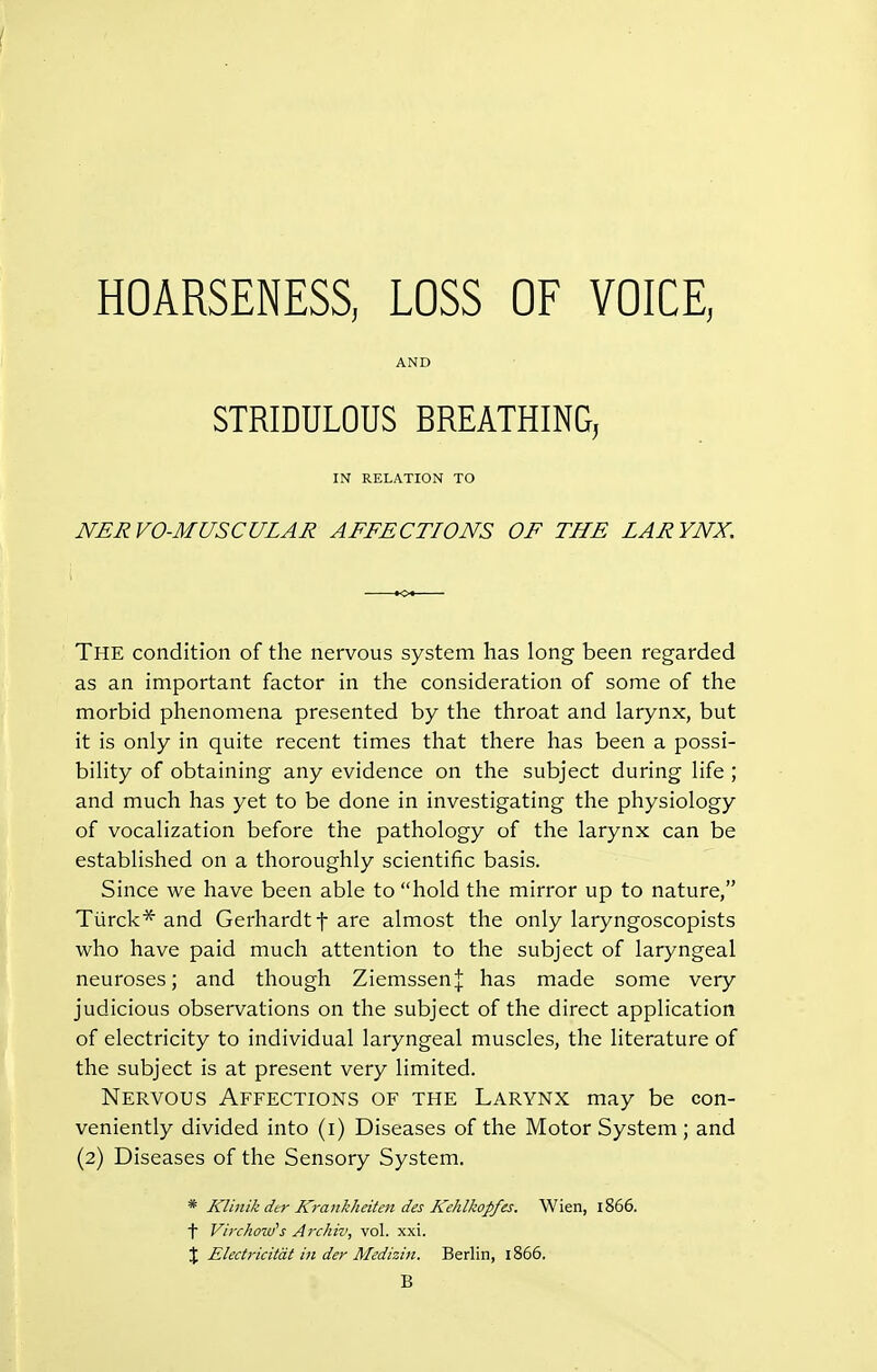 AND STRIDULOUS BREATHING, IN RELATION TO NERVO-MUSCULAR AFFECTIONS OF THE LARYNX, The condition of the nervous system has long been regarded as an important factor in the consideration of some of the morbid phenomena presented by the throat and larynx, but it is only in quite recent times that there has been a possi- bility of obtaining any evidence on the subject during life ; and much has yet to be done in investigating the physiology of vocalization before the pathology of the larynx can be established on a thoroughly scientific basis. Since we have been able to hold the mirror up to nature, Tiirck* and Gerhardtf are almost the only laryngoscopists who have paid much attention to the subject of laryngeal neuroses; and though Ziemssen| has made some very judicious observations on the subject of the direct application of electricity to individual laryngeal muscles, the literature of the subject is at present very limited. Nervous Affections of the Larynx may be con- veniently divided into (i) Diseases of the Motor System ; and (2) Diseases of the Sensory System. * KUnik der Krankheiten des Kehlkopfes. Wien, 1866. \ Virchoiti's Arckiv, vol. xxi. J Eledricitdt in der Medizin. Berlin, 1866. B