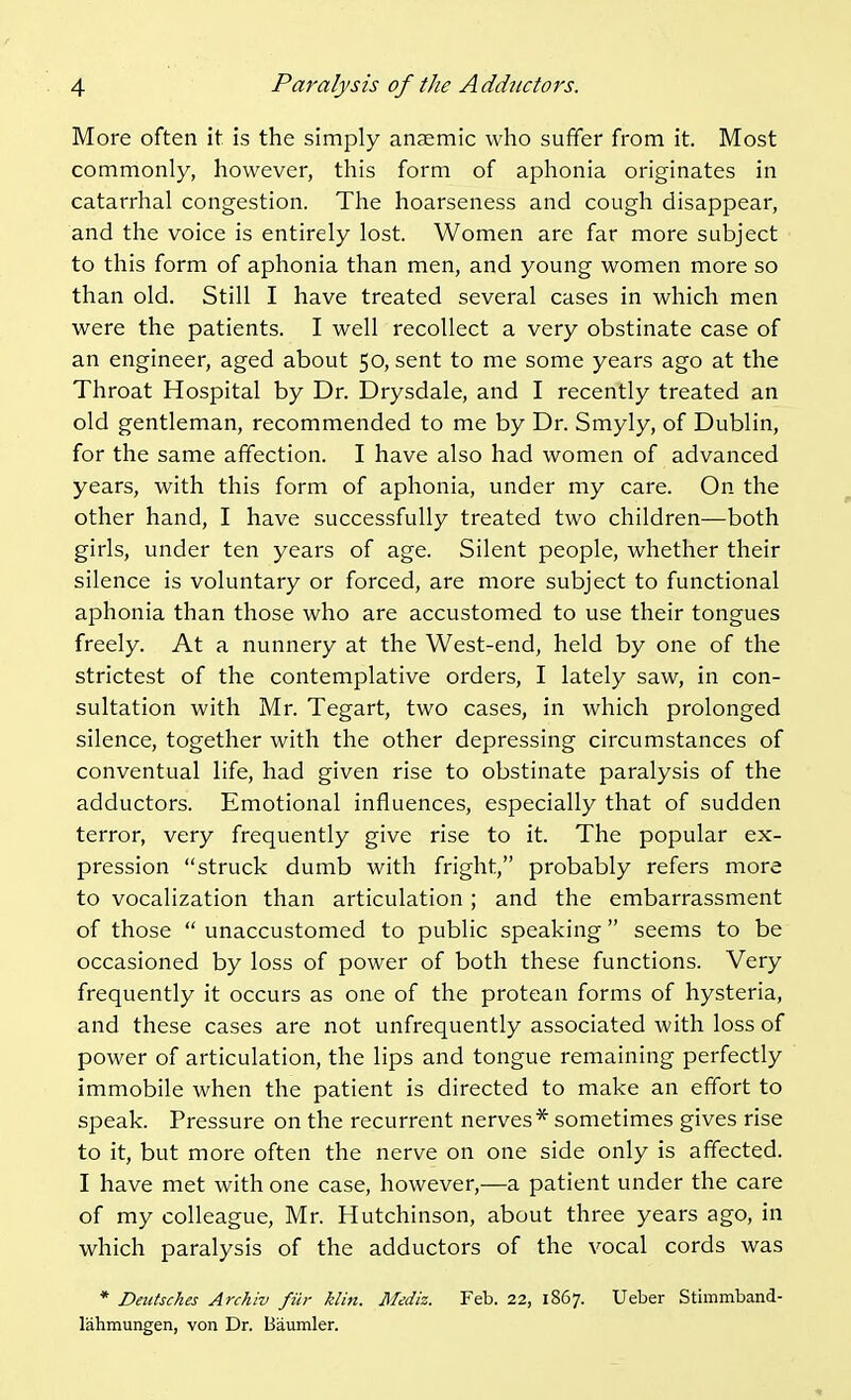 More often it is the simply anaemic who suffer from it. Most commonly, however, this form of aphonia originates in catarrhal congestion. The hoarseness and cough disappear, and the voice is entirely lost. Women are far more subject to this form of aphonia than men, and young women more so than old. Still I have treated several cases in which men were the patients. I well recollect a very obstinate case of an engineer, aged about 50, sent to me some years ago at the Throat Hospital by Dr. Drysdale, and I recently treated an old gentleman, recommended to me by Dr. Smyly, of Dublin, for the same affection. I have also had women of advanced years, with this form of aphonia, under my care. On the other hand, I have successfully treated two children—both girls, under ten years of age. Silent people, whether their silence is voluntary or forced, are more subject to functional aphonia than those who are accustomed to use their tongues freely. At a nunnery at the West-end, held by one of the strictest of the contemplative orders, I lately saw, in con- sultation with Mr. Tegart, two cases, in which prolonged silence, together with the other depressing circumstances of conventual life, had given rise to obstinate paralysis of the adductors. Emotional influences, especially that of sudden terror, very frequently give rise to it. The popular ex- pression struck dumb with fright, probably refers more to vocalization than articulation ; and the embarrassment of those  unaccustomed to public speaking seems to be occasioned by loss of power of both these functions. Very frequently it occurs as one of the protean forms of hysteria, and these cases are not unfrequently associated with loss of power of articulation, the lips and tongue remaining perfectly immobile when the patient is directed to make an effort to speak. Pressure on the recurrent nerves* sometimes gives rise to it, but more often the nerve on one side only is affected. I have met with one case, however,—a patient under the care of my colleague, Mr. Hutchinson, about three years ago, in which paralysis of the adductors of the vocal cords was * Deittsches Archiv fib- klin. Mediz. Feb. 22, 1867. Ueber Stimmband- lahmungen, von Dr. Baumler.