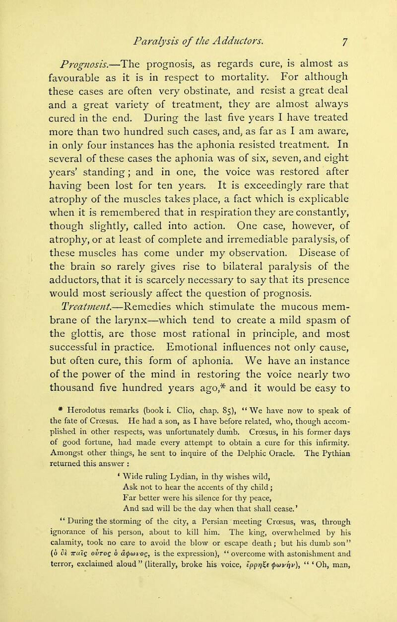 Prognosis.—The prognosis, as regards cure, is almost as favourable as it is in respect to mortality. For although these cases are often very obstinate, and resist a great deal and a great variety of treatment, they are almost always cured in the end. During the last five years I have treated more than two hundred such cases, and, as far as I am aware, in only four instances has the aphonia resisted treatment. In several of these cases the aphonia was of six, seven, and eight years' standing; and in one, the voice was restored after having been lost for ten years. It is exceedingly rare that atrophy of the muscles takes place, a fact which is explicable when it is remembered that in respiration they are constantly, though slightly, called into action. One case, however, of atrophy, or at least of complete and irremediable paralysis, of these muscles has come under my observation. Disease of the brain so rarely gives rise to bilateral paralysis of the adductors, that it is scarcely necessary to say that its presence would most seriously affect the question of prognosis. Treatment—Remedies which stimulate the mucous mem- brane of the larynx—which tend to create a mild spasm of the glottis, are those most rational in principle, and most successful in practice. Emotional influences not only cause, but often cure, this form of aphonia. We have an instance of the power of the mind in restoring the voice nearly two thousand five hundred years ago,* and it would be easy to * Herodotus remarks (book i. Clio, chap. 85), We have now to speak of the fate of Croesus. He had a son, as I have before related, -who, though accom- plished in other respects, was unfortunately dumb. Croesus, in his former days of good fortune, had made every attempt to obtain a cure for this infirmity. Amongst other things, he sent to inquire of the Delphic Oracle. The Pythian returned this answer : ' Wide ruling Lydian, in thy wishes wild, Ask not to hear the accents of thy child; Far better were his silence for thy peace, And sad will be the day when that shall cease.'  During the storming of the city, a Persian ' meeting Croesus, was, through ignorance of his person, about to kill him. The king, overwhelmed by his calamity, took no care to avoid the blow or escape death; but his dumb son (6 ^£ iruiQ ovTOQ 6 dfdiioQ, is the expression),  overcome with astonishment and terror, exclaimed aloud (literally, broke his voice, tppTj^j ^(kv^v),  'Oh, man.