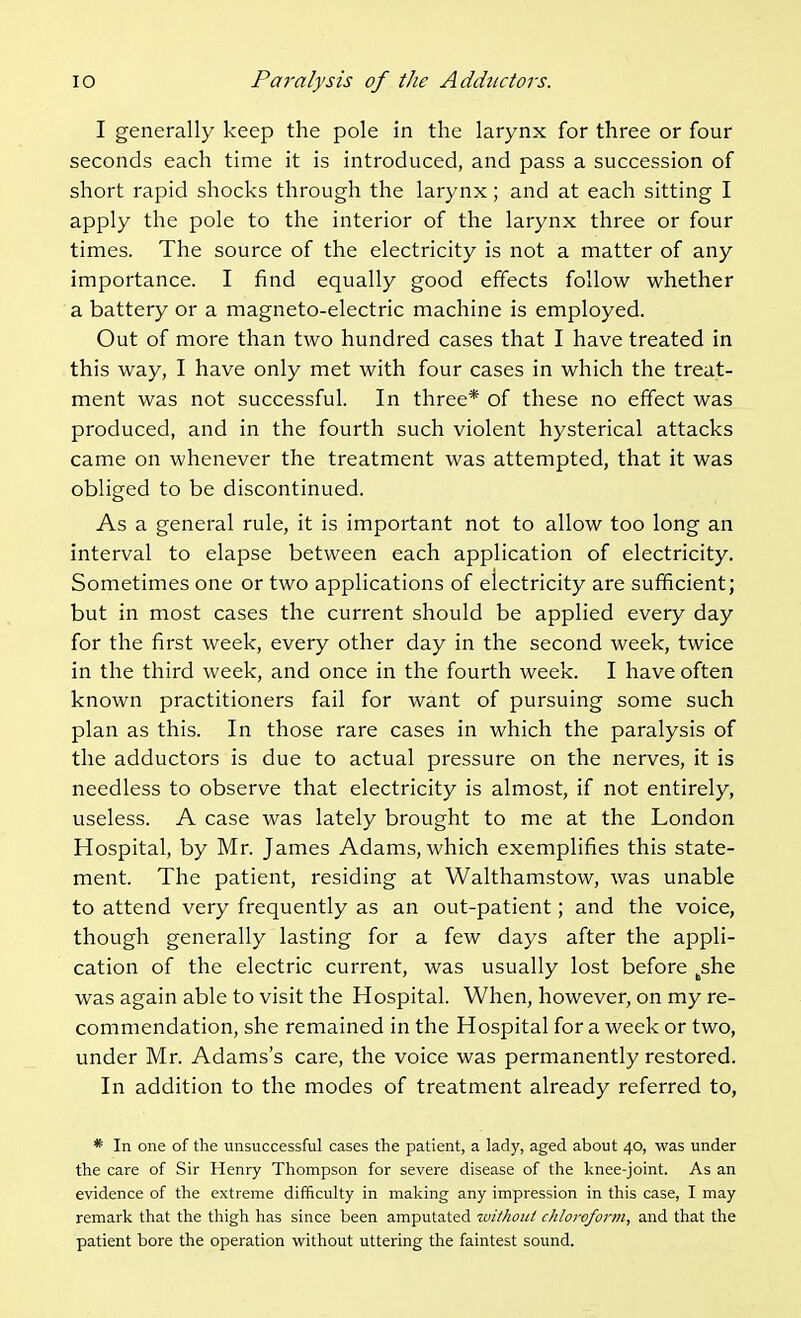 I generally keep the pole in the larynx for three or four seconds each time it is introduced, and pass a succession of short rapid shocks through the larynx; and at each sitting I apply the pole to the interior of the larynx three or four times. The source of the electricity is not a matter of any importance. I find equally good effects follow whether a battery or a magneto-electric machine is employed. Out of more than two hundred cases that I have treated in this way, I have only met with four cases in which the treat- ment was not successful. In three* of these no effect was produced, and in the fourth such violent hysterical attacks came on whenever the treatment was attempted, that it was obliged to be discontinued. As a general rule, it is important not to allow too long an interval to elapse between each application of electricity. Sometimes one or two applications of electricity are sufficient; but in most cases the current should be applied every day for the first week, every other day in the second week, twice in the third week, and once in the fourth week. I have often known practitioners fail for want of pursuing some such plan as this. In those rare cases in which the paralysis of the adductors is due to actual pressure on the nerves, it is needless to observe that electricity is almost, if not entirely, useless. A case was lately brought to me at the London Hospital, by Mr. James Adams, which exemplifies this state- ment. The patient, residing at Walthamstow, was unable to attend very frequently as an out-patient; and the voice, though generally lasting for a few days after the appli- cation of the electric current, was usually lost before ^she was again able to visit the Hospital. When, however, on my re- commendation, she remained in the Hospital for a week or two, under Mr. Adams's care, the voice was permanently restored. In addition to the modes of treatment already referred to, * In one of the unsuccessful cases the patient, a lady, aged about 40, was under the care of Sir Henry Thompson for severe disease of the knee-joint, As an evidence of the extreme difficulty in making any impression in this case, I may remark that the thigh has since been amputated withoui chloroform, and that the patient bore the operation without uttering the faintest sound.