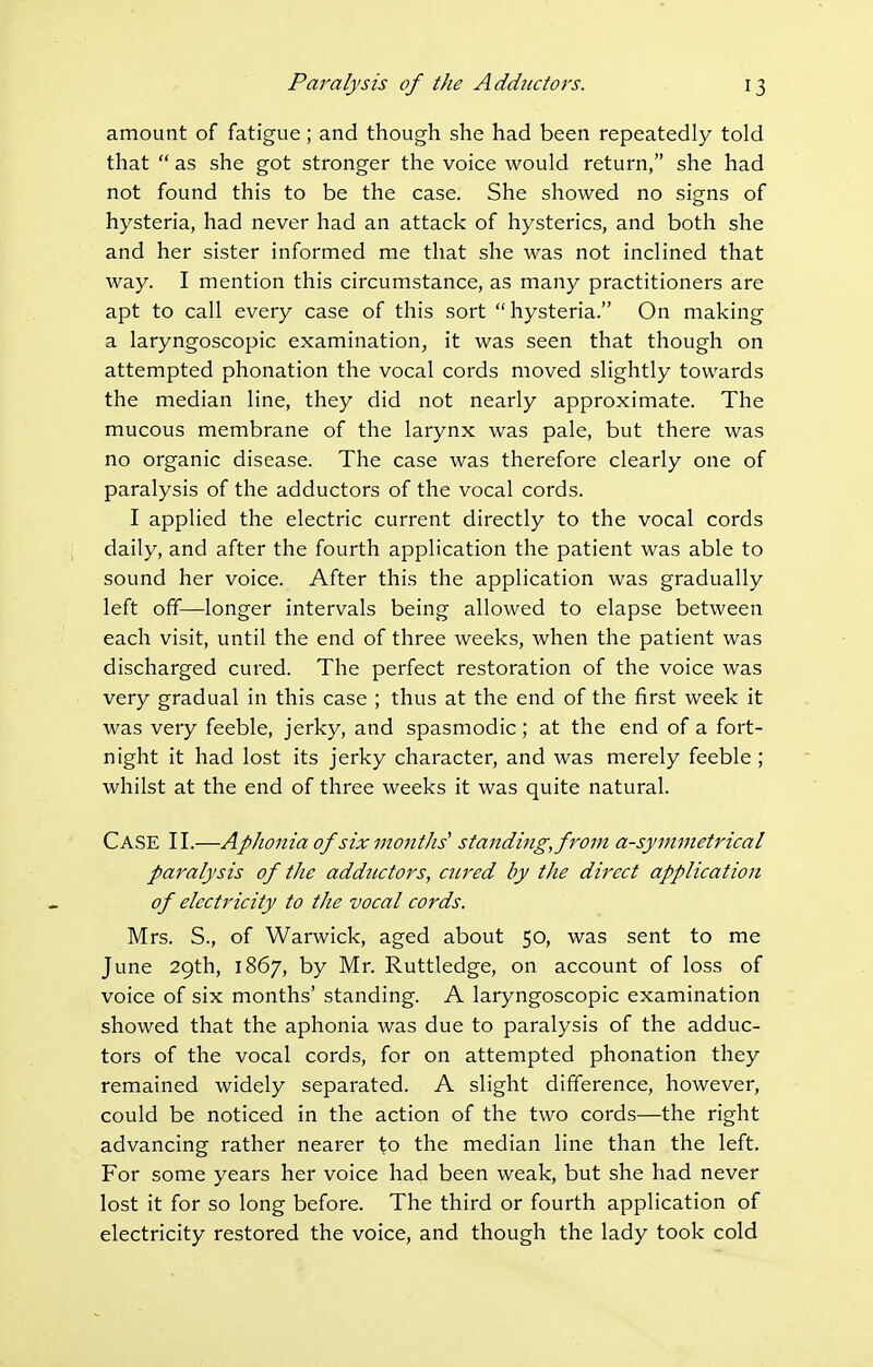amount of fatigue; and though she had been repeatedly told that  as she got stronger the voice would return, she had not found this to be the case. She showed no signs of hysteria, had never had an attack of hysterics, and both she and her sister informed me that she was not inclined that way. I mention this circumstance, as many practitioners are apt to call every case of this sort hysteria. On making a laryngoscopic examination^ it was seen that though on attempted phonation the vocal cords moved slightly towards the median line, they did not nearly approximate. The mucous membrane of the larynx was pale, but there was no organic disease. The case was therefore clearly one of paralysis of the adductors of the vocal cords. I applied the electric current directly to the vocal cords daily, and after the fourth application the patient was able to sound her voice. After this the application was gradually left off—longer intervals being allowed to elapse between each visit, until the end of three weeks, when the patient was discharged cured. The perfect restoration of the voice was very gradual in this case ; thus at the end of the first week it was very feeble, jerky, and spasmodic; at the end of a fort- night it had lost its jerky character, and was merely feeble ; whilst at the end of three weeks it was quite natural. Case II.—Aphonia of six months' standing,from asymmetrical paralysis of the adductors, cnred by the direct application of electricity to the vocal cords. Mrs. S., of Warwick, aged about 50, was sent to me June 29th, 1867, by Mr. Ruttledge, on account of loss of voice of six months' standing. A laryngoscopic examination showed that the aphonia was due to paralysis of the adduc- tors of the vocal cords, for on attempted phonation they remained widely separated. A slight difference, however, could be noticed in the action of the two cords—the right advancing rather nearer to the median line than the left. For some years her voice had been weak, but she had never lost it for so long before. The third or fourth application of electricity restored the voice, and though the lady took cold