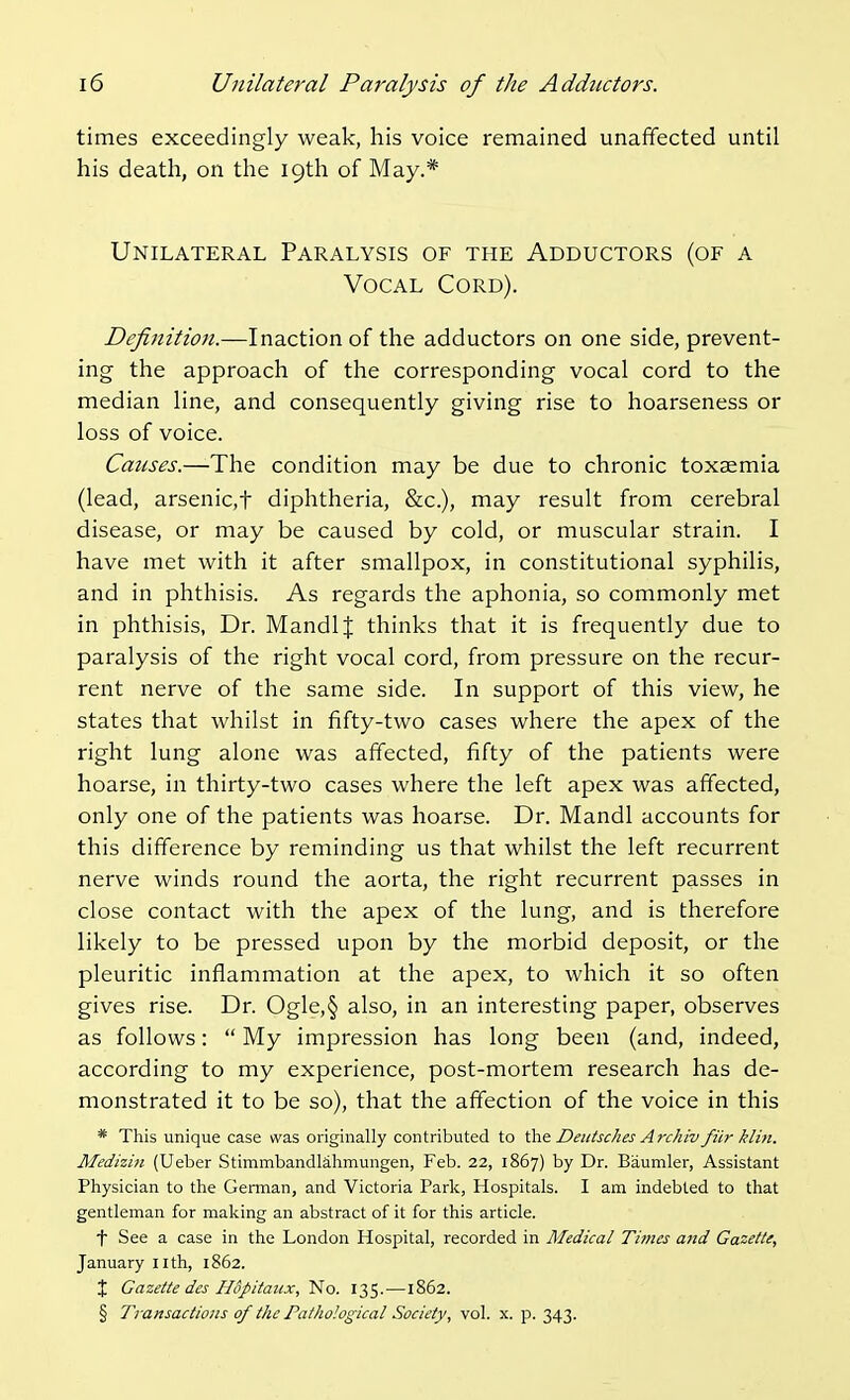 times exceedingly weak, his voice remained unaffected until his death, on the 19th of May.* Unilateral Paralysis of the Adductors (of a Vocal Cord). Definition.—Inaction of the adductors on one side, prevent- ing the approach of the corresponding vocal cord to the median line, and consequently giving rise to hoarseness or loss of voice. Causes.—The condition may be due to chronic toxaemia (lead, arsenic,t diphtheria, &c.), may result from cerebral disease, or may be caused by cold, or muscular strain. I have met with it after smallpox, in constitutional syphilis, and in phthisis. As regards the aphonia, so commonly met in phthisis, Dr. MandlJ thinks that it is frequently due to paralysis of the right vocal cord, from pressure on the recur- rent nerve of the same side. In support of this view, he states that whilst in fifty-two cases where the apex of the right lung alone was affected, fifty of the patients were hoarse, in thirty-two cases where the left apex was affected, only one of the patients was hoarse. Dr. Mandl accounts for this difference by reminding us that whilst the left recurrent nerve winds round the aorta, the right recurrent passes in close contact with the apex of the lung, and is therefore likely to be pressed upon by the morbid deposit, or the pleuritic inflammation at the apex, to which it so often gives rise. Dr. Ogle,§ also, in an interesting paper, observes as follows:  My impression has long been (and, indeed, according to my experience, post-mortem research has de- monstrated it to be so), that the affection of the voice in this * This unique case was originally contributed to the Deiitsc/ies Archiv filr klin. Medizin (Ueber Stimmbandlahmungen, Feb. 22, 1867) by Dr. Baumler, Assistant Physician to the Geraian, and Victoria Park, Hospitals. I am indebted to that gentleman for making an abstract of it for this article. t See a case in the London Hospital, recorded in Medical Times a>id Gazette, January iith, 1862. X Gazette des Hopitaiix,'^o. 135.—1862. § Transactions of the Pathological Society, vol. x. p. 343.