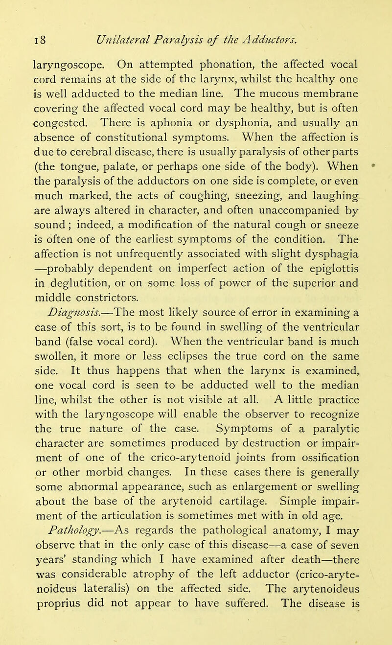 laryngoscope. On attempted phonation, the affected vocal cord remains at the side of the larynx, whilst the healthy one is well adducted to the median line. The mucous membrane covering the affected vocal cord may be healthy, but is often congested. There is aphonia or dysphonia, and usually an absence of constitutional symptoms. When the affection is due to cerebral disease, there is usually paralysis of other parts (the tongue, palate, or perhaps one side of the body). When the paralysis of the adductors on one side is complete, or even much marked, the acts of coughing, sneezing, and laughing are always altered in character, and often unaccompanied by sound; indeed, a modification of the natural cough or sneeze is often one of the earliest symptoms of the condition. The affection is not unfrequently associated with slight dysphagia —probably dependent on imperfect action of the epiglottis in deglutition, or on some loss of power of the superior and middle constrictors. Diagnosis.—The most likely source of error in examining a case of this sort, is to be found in swelling of the ventricular band (false vocal cord). When the ventricular band is much swollen, it more or less eclipses the true cord on the same side. It thus happens that when the larynx is examined, one vocal cord is seen to be adducted well to the median line, whilst the other is not visible at all. A little practice with the laryngoscope will enable the observer to recognize the true nature of the case. Symptoms of a paralytic character are sometimes produced by destruction or impair- ment of one of the crico-arytenoid joints from ossification or other morbid changes. In these cases there is generally some abnormal appearance, such as enlargement or swelling about the base of the arytenoid cartilage. Simple impair- ment of the articulation is sometimes met with in old age. Pathology.—As regards the pathological anatomy, I may observe that in the only case of this disease—a case of seven years' standing which I have examined after death—there was considerable atrophy of the left adductor (crico-aryte- noideus lateralis) on the affected side. The arytenoideus proprius did not appear to have suffered. The disease is