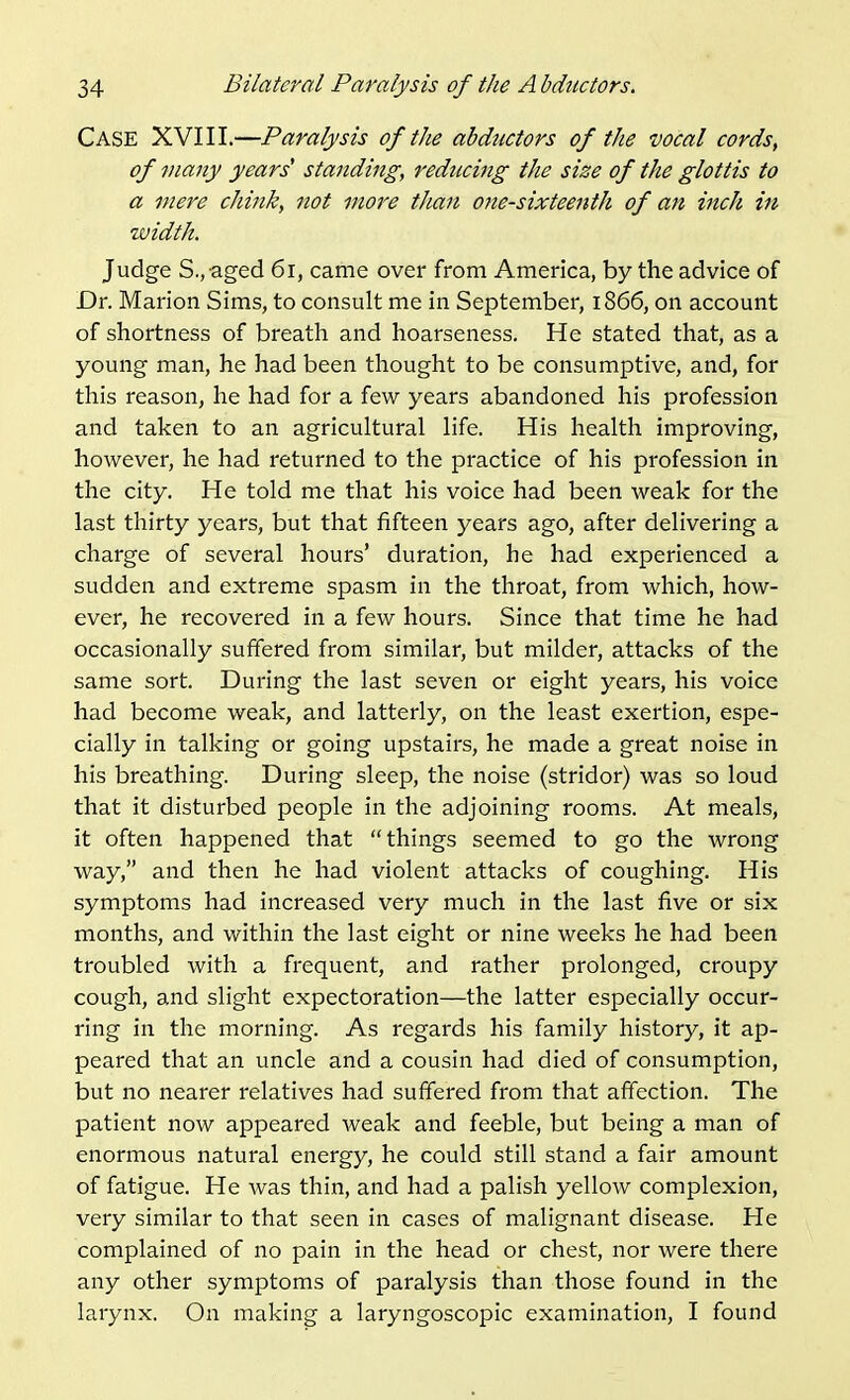 Case XVIII.—Paralysis of the abductors of the vocal cords, of many years standing, reducing the size of the glottis to a mere chink, not more than one-sixteenth of an inch in width. Judge S., aged 6i, came over from America, by the advice of Dr. Marion Sims, to consult me in September, 1866, on account of shortness of breath and hoarseness. He stated that, as a young man, he had been thought to be consumptive, and, for this reason, he had for a few years abandoned his profession and taken to an agricultural life. His health improving, however, he had returned to the practice of his profession in the city. He told me that his voice had been weak for the last thirty years, but that fifteen years ago, after delivering a charge of several hours' duration, he had experienced a sudden and extreme spasm in the throat, from which, how- ever, he recovered in a few hours. Since that time he had occasionally suffered from similar, but milder, attacks of the same sort. During the last seven or eight years, his voice had become weak, and latterly, on the least exertion, espe- cially in talking or going upstairs, he made a great noise in his breathing. During sleep, the noise (stridor) was so loud that it disturbed people in the adjoining rooms. At meals, it often happened that things seemed to go the wrong way, and then he had violent attacks of coughing. His symptoms had increased very much in the last five or six months, and within the last eight or nine weeks he had been troubled with a frequent, and rather prolonged, croupy cough, and slight expectoration—the latter especially occur- ring in the morning. As regards his family history, it ap- peared that an uncle and a cousin had died of consumption, but no nearer relatives had suffered from that affection. The patient now appeared weak and feeble, but being a man of enormous natural energy, he could still stand a fair amount of fatigue. He was thin, and had a palish yellow complexion, very similar to that seen in cases of malignant disease. He complained of no pain in the head or chest, nor were there any other symptoms of paralysis than those found in the larynx. On making a laryngoscopic examination, I found