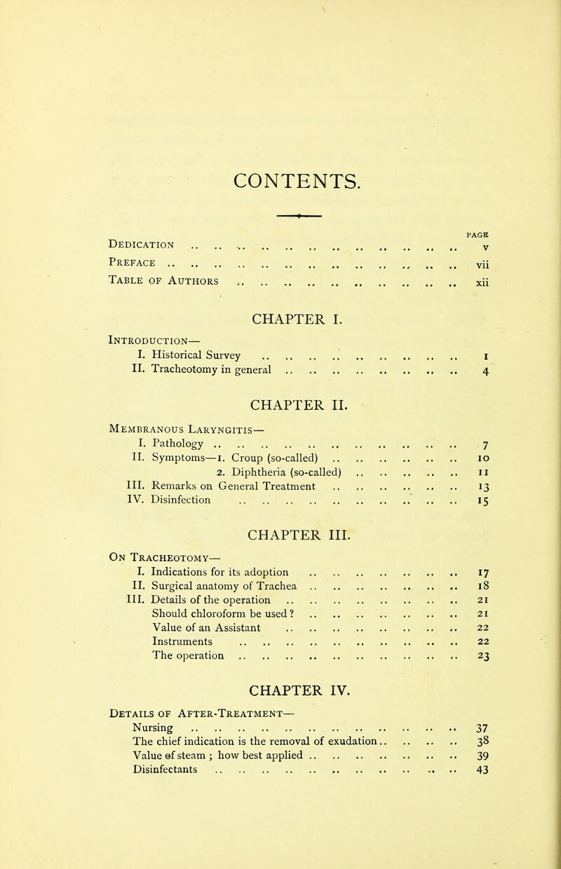 CONTENTS. PAGS Dedication v Preface vii Table of Authors xii CHAPTER I. Introduction— I. Historical Survey I II. Tracheotomy in general 4 CHAPTER II. Membranous Laryngitis— I. Pathology 7 II. Symptoms—I. Croup (so-called) 10 2. Diphtheria (so-called) II III. Remarks on General Treatment 13 IV. Disinfection 15 CHAPTER III. On Tracheotomy— I. Indications for its adoption 17 II. Surgical anatomy of Trachea 18 III. Details of the operation 21 Should chloroform be used ? 21 Value of an Assistant 22 Instruments 22 The operation 23 CHAPTER IV. Details of After-Treatment— Nursing 37 The chief indication is the removal of exudation 38 Value ©f steam ; how best applied 39 Disinfectants 43