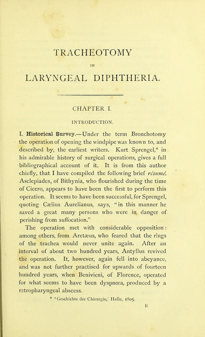 TRACHEOTOMY IN LARYNGEAL DIPHTHERIA. CHAPTER I. INTRODUCTION. I. Historical Survey.—Under the term Bronchotomy the operation of opening the windpipe was known to, and described by, the earliest writers. Kurt Sprengel,* in his admirable history of surgical operations, gives a full bibliographical account of it. It is from this author chiefly, that I have compiled the following brief rcsmn^. Asclepiades, of Bithynia, who flourished during the time of Cicero, appears to have been the first to perform this operation. It seems to have been successful, for Sprengel, quoting Cslius Aurelianus, says,  in this manner he saved a great many persons who were in danger of perishing from suffocation. The operation met with considerable opposition: among others, from Aretseus, who feared that the rings of the trachea would never unite again. After an interval of about two hundred years, Antyllus revived the operation. It, however, again fell into abeyance, and was not further practised for upwards of fourteen hundred years, when Benivieni, of Florence, operated for what seems to have been dyspnoea, produced by a retropharyngeal abscess. * ' Geschichte der Chiiurj,de,' Ilalle, 1805.