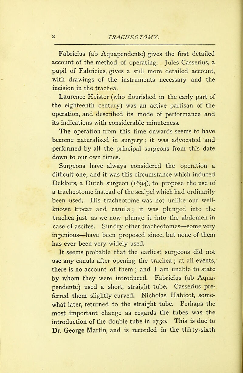 Fabricius (ab Aquapendente) gives the first detailed account of the method of operating. Jules Casserius, a pupil of Fabricius, gives a still more detailed account, with drawings of the instruments necessary and the incision in the trachea. Laurence Heister (who flourished in the early part of the eighteenth century) was an active partisan of the operation, and described its mode of performance and its indications with considerable minuteness. The operation from this time onwards seems to have become naturalized in surgery ; it was advocated and performed by all the principal surgeons from this date down to our own times. Surgeons have always considered the operation a difficult one, and it was this circumstance which induced Dekkers, a Dutch surgeon (1694), to propose the use of a tracheotome instead of the scalpel which had ordinarily been used. His tracheotome was not unlike our well- known trocar and canula; it was plunged into the trachea just as we now plunge it into the abdomen in case of ascites. Sundry other tracheotomes—some very ingenious—have been proposed since, but none of them has ever been very widely used. It seems probable that the earliest surgeons did not use any canula after opening the trachea ; at all events, there is no account of them ; and I am unable to state by whom they were introduced. Fabricius (ab Aqua- pendente) used a short, straight tube. Casserius pre- ferred them slightly curved. Nicholas Habicot, some- what later, returned to the straight tube. Perhaps the most important change as regards the tubes was the introduction of the double tube in 1730. This is due to Dr. George Martin, and is recorded in the thirty-sixth