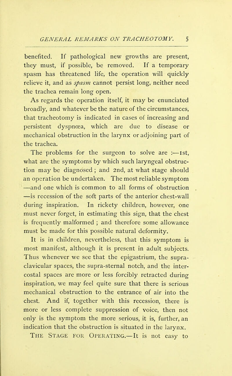 benefited. If pathological new growths are present, they must, if possible, be removed. If a temporary spasm has threatened life, the operation will quickly relieve it, and as spasm cannot persist long, neither need the trachea remain long open. As regards the operation itself, it may be enunciated broadly, and whatever be the nature of the circumstances, that tracheotomy is indicated in cases of increasing and persistent dyspnoea, which are due to disease or mechanical obstruction in the larynx or adjoining part of the trachea. The problems for the surgeon to solve are :—ist, what are the symptoms by which such laryngeal obstruc- tion may be diagnosed ; and 2nd, at what stage should an operation be undertaken. The most reliable symptom '—and one which is common to all forms of obstruction —is recession of the soft parts of the anterior chest-wall during inspiration. In rickety children, however, one must never forget, in estimating this sign, that the chest is frequently malformed ; and therefore some allowance must be made for this possible natural deformity. It is in children, nevertheless, that this symptom is most manifest, although it is present in adult subjects. Thus whenever we see that the epigastrium, the supra- clavicular spaces, the supra-sternal notch, and the inter- costal spaces are more or less forcibly retracted during inspiration, we may feel quite sure that there is serious mechanical obstruction to the entrance of air into the chest. And if, together with this recession, there is more or less complete suppression of voice, then not only is the symptom the more serious, it is, further, an indication that the obstruction is situated in the larynx. The Stage for Operating.—It is not easy to