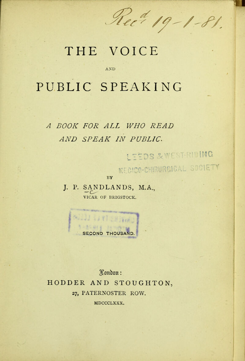 PUBLIC SPEAKING A BOOK FOR ALL WHO READ AND SPEAK IN PUBLIC. T. P. SANDLANDS, M,A., VICAR OF BRIGSTOCK. SECOND THOUSA HODDER AND STOUGHTON, 27, PATERNOSTER ROW. MDCCCLXXX.