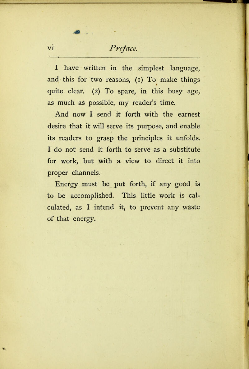 Preface. I have written in the simplest language, and this for two reasons, (i) To make things quite clear. (2) To spare, in this busy age, as much as possible, my reader's time. And now I send it forth with the earnest desire that it will serve its purpose, and enable its readers to grasp the principles it unfolds. I do not send it forth to serve as a substitute for work, but with a view to direct it into proper channels. Energy must be put forth, if any good is to be accomplished. This little work is cal- culated, as I intend it, to prevent any waste of that energy.
