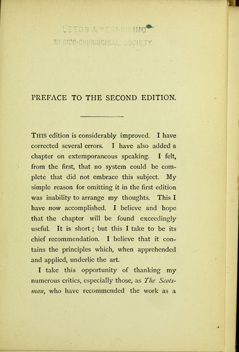 rREFACE TO THE SECOND EDITION. This edition is considerably improved. I have corrected several errors. I have also added a chapter on extemporaneous speaking. I felt, from the first, that no system could be com- plete that did not embrace this subject. My simple reason for omitting it in the first edition was inability to arrange my thoughts. This I have now accomplished. I believe and hope that the chapter will be found exceedingly useful. It is short ; but this I take to be its chief recommendation. I believe that it con- tains the principles which, when apprehended and applied, underlie the art. I take this opportunity of thanking my numerous critics, especially those, as The Scots- maUy who have recommended the work as a