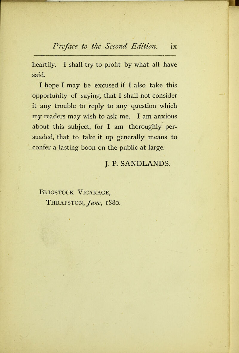 I Preface to the Second Edition. ix i ^ . 1 heartily. I shall try to profit by what all have said. I hope I may be excused if I also take this i opportunity of saying, that I shall not consider ^  ; it any trouble to reply to any question which my readers may wish to ask me. I am anxious about this subject, for I am thoroughly per- suaded, that to take it up generally means to confer a lasting boon on the public at large. i J. P. SANDLANDS. Brigstock Vicarage, Thrapston,/?/;?^, 1880. I i 1 i