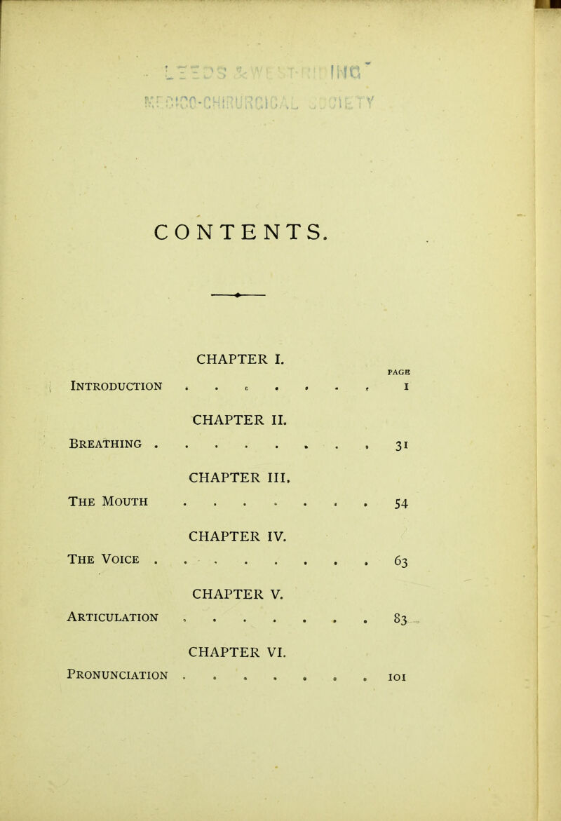 (JIETY CONTENTS. CHAPTER I. PAGE Introduction . . c . . . , i CHAPTER II. Breathing . 31 CHAPTER III. The Mouth ....... 54 CHAPTER IV. The Voice 63 CHAPTER V. Articulation , 83 CHAPTER VI. Pronunciation loi