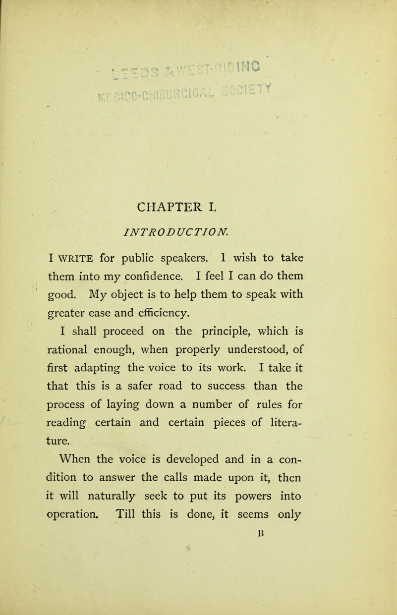 INTRODUCTION. I WRITE for public speakers. 1 wish to take them into my confidence. I feel I can do them good. My object is to help them to speak with greater ease and efficiency. I shall proceed on the principle, which is rational enough, when properly understood, of first adapting the voice to its work. I take it that this is a safer road to success than the process of laying down a number of rules for reading certain and certain pieces of litera- ture. When the voice is developed and in a con- dition to answer the calls made upon it, then it will naturally seek to put its powers into operation. Till this is done, it seems only B