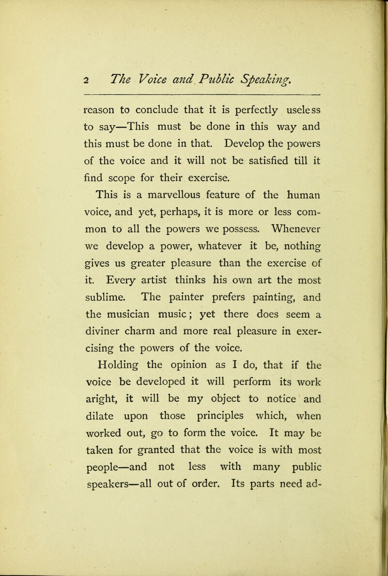 reason to conclude that it is perfectly useless to say—This must be done in this way and this must be done in that. Develop the powers of the voice and it will not be satisfied till it find scope for their exercise. This is a marvellous feature of the human voice, and yet, perhaps, it is more or less com- mon to all the powers we possess. Whenever we develop a power, whatever it be, nothing gives us greater pleasure than the exercise of it. Every artist thinks his own art the most sublime. The painter prefers painting, and the musician music; yet there does seem a diviner charm and more real pleasure in exer- cising the powers of the voice. Holding the opinion as I do, that if the voice be developed it will perform its work aright, it will be my object to notice and dilate upon those principles which, when worked out, go to form the voice. It may be taken for granted that the voice is with most people—and not less with many public speakers—all out of order. Its parts need ad-