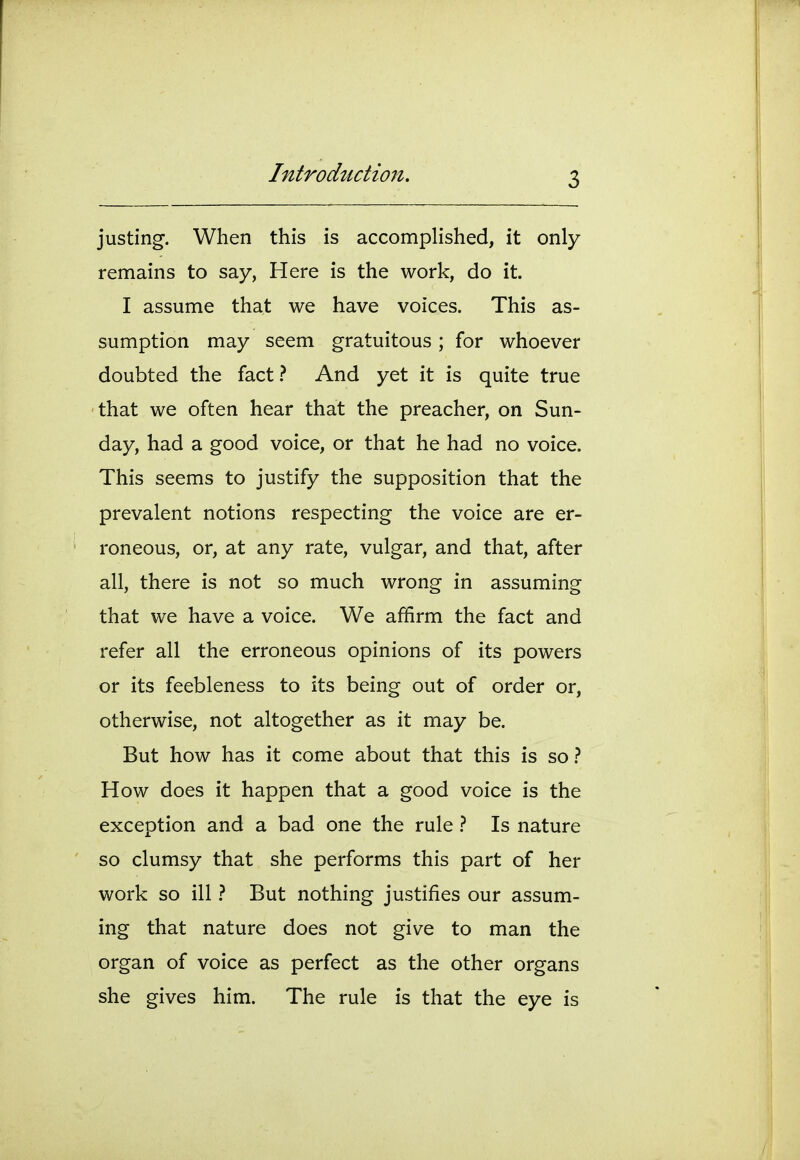 justing. When this is accomplished, it only remains to say, Here is the work, do it. I assume that we have voices. This as- sumption may seem gratuitous ; for whoever doubted the fact.? And yet it is quite true that we often hear that the preacher, on Sun- day, had a good voice, or that he had no voice. This seems to justify the supposition that the prevalent notions respecting the voice are er- roneous, or, at any rate, vulgar, and that, after all, there is not so much wrong in assuming that we have a voice. We affirm the fact and refer all the erroneous opinions of its powers or its feebleness to its being out of order or, otherwise, not altogether as it may be. But how has it come about that this is so} How does it happen that a good voice is the exception and a bad one the rule 1 Is nature so clumsy that she performs this part of her work so ill} But nothing justifies our assum- ing that nature does not give to man the organ of voice as perfect as the other organs she gives him. The rule is that the eye is