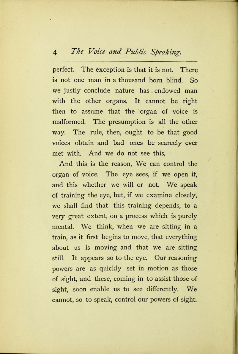 perfect. The exception is that it is not. There is not one man in a thousand born blind. So we justly conclude nature has endowed man with the other organs. It cannot be right then to assume that the organ of voice is malformed. The presumption is all the other way. The rule, then, ought to be that good voices obtain and bad ones be scarcely ever met with. And we do not see this. And this is the reason. We can control the organ of voice. The eye sees, if we open it, and this whether we will or not. We speak of training the eye, but, if we examine closely, we shall find that this training depends, to a very great extent, on a process which is purely mental. We think, when we are sitting in a train, as it first begins to move, that everything about us is moving and that we are sitting still. It appears so to the eye. Our reasoning powers are as quickly set in motion as those of sight, and these, coming in to assist those of sight, soon enable us to see differently. We cannot, so to speak, control our powers of sight.