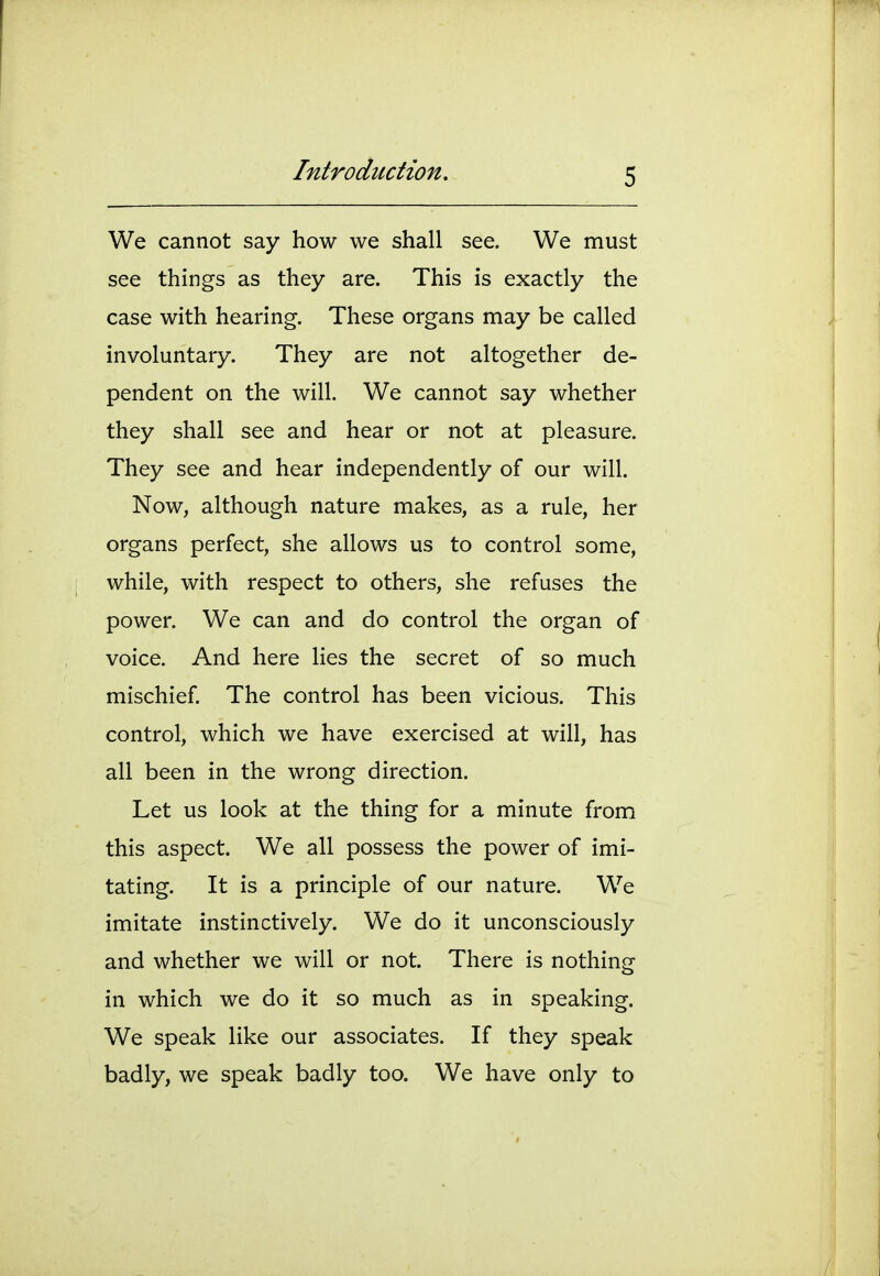 We cannot say how we shall see. We must see things as they are. This is exactly the case with hearing. These organs may be called involuntary. They are not altogether de- pendent on the will. We cannot say whether they shall see and hear or not at pleasure. They see and hear independently of our will. Now, although nature makes, as a rule, her organs perfect, she allows us to control some, while, with respect to others, she refuses the power. We can and do control the organ of voice. And here lies the secret of so much mischief. The control has been vicious. This control, which we have exercised at will, has all been in the wrong direction. Let us look at the thing for a minute from this aspect. We all possess the power of imi- tating. It is a principle of our nature. We imitate instinctively. We do it unconsciously and whether we will or not. There is nothing in which we do it so much as in speaking. We speak like our associates. If they speak badly, we speak badly too. We have only to