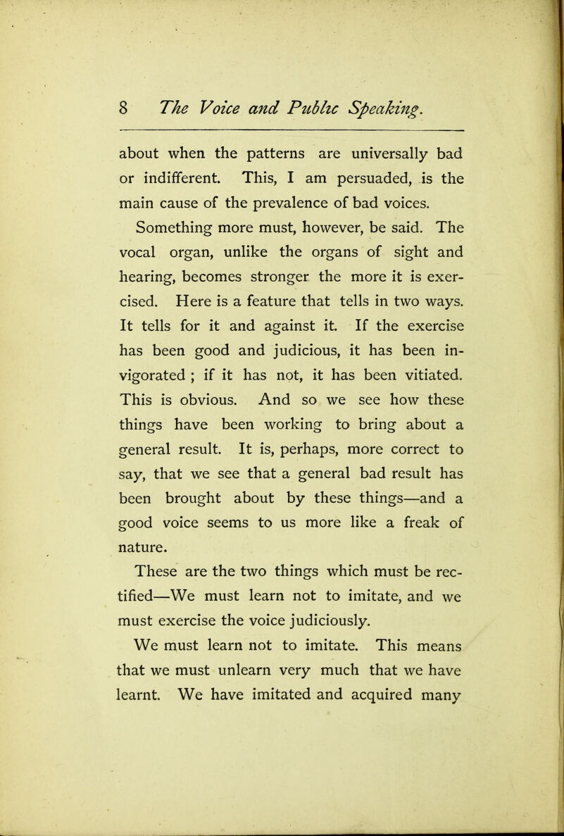 about when the patterns are universally bad or indifferent. This, I am persuaded, is the main cause of the prevalence of bad voices. Something more must, however, be said. The vocal organ, unlike the organs of sight and hearing, becomes stronger the more it is exer- cised. Here is a feature that tells in two ways. It tells for it and against it. If the exercise has been good and judicious, it has been in- vigorated ; if it has not, it has been vitiated. This is obvious. And so we see how these things have been working to bring about a general result. It is, perhaps, more correct to say, that we see that a general bad result has been brought about by these things—and a good voice seems to us more like a freak of nature. These are the two things which must be rec- tified—We must learn not to imitate, and we must exercise the voice judiciously. We must learn not to imitate. This means that we must unlearn very much that we have learnt. We have imitated and acquired many