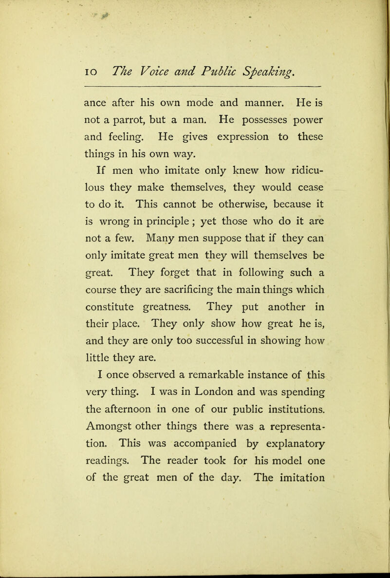 ance after his own mode and manner. He is not a parrot, but a man. He possesses power and feeling. He gives expression to these things in his own way. If men who imitate only knew how ridicu- lous they make themselves, they would cease to do it. This cannot be otherwise, because it is wrong in principle ; yet those who do it are not a few. Many men suppose that if they can only imitate great men they will themselves be great. They forget that in following such a course they are sacrificing the main things which constitute greatness. They put another in their place. They only show how great he is, and they are only too successful in showing how little they are. I once observed a remarkable instance of this very thing. I was in London and was spending the afternoon in one of our public institutions. Amongst other things there was a representa- tion. This was accompanied by explanatory readings. The reader took for his model one of the great men of the day. The imitation
