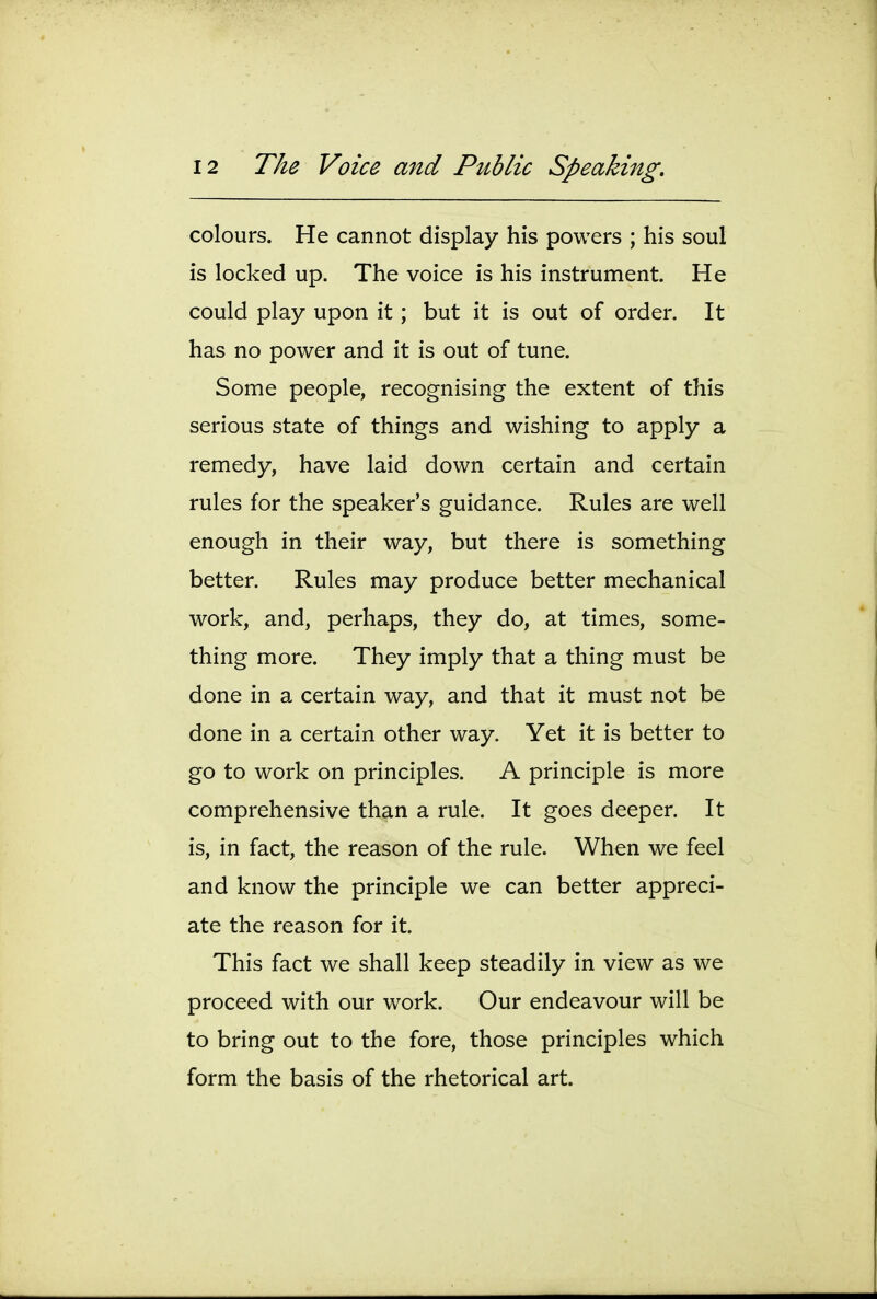 colours. He cannot display his powers ; his soul is locked up. The voice is his instrument. He could play upon it; but it is out of order. It has no power and it is out of tune. Some people, recognising the extent of this serious state of things and wishing to apply a remedy, have laid down certain and certain rules for the speaker's guidance. Rules are well enough in their way, but there is something better. Rules may produce better mechanical work, and, perhaps, they do, at times, some- thing more. They imply that a thing must be done in a certain way, and that it must not be done in a certain other way. Yet it is better to go to work on principles. A principle is more comprehensive than a rule. It goes deeper. It is, in fact, the reason of the rule. When we feel and know the principle we can better appreci- ate the reason for it. This fact we shall keep steadily in view as we proceed with our work. Our endeavour will be to bring out to the fore, those principles which form the basis of the rhetorical art.