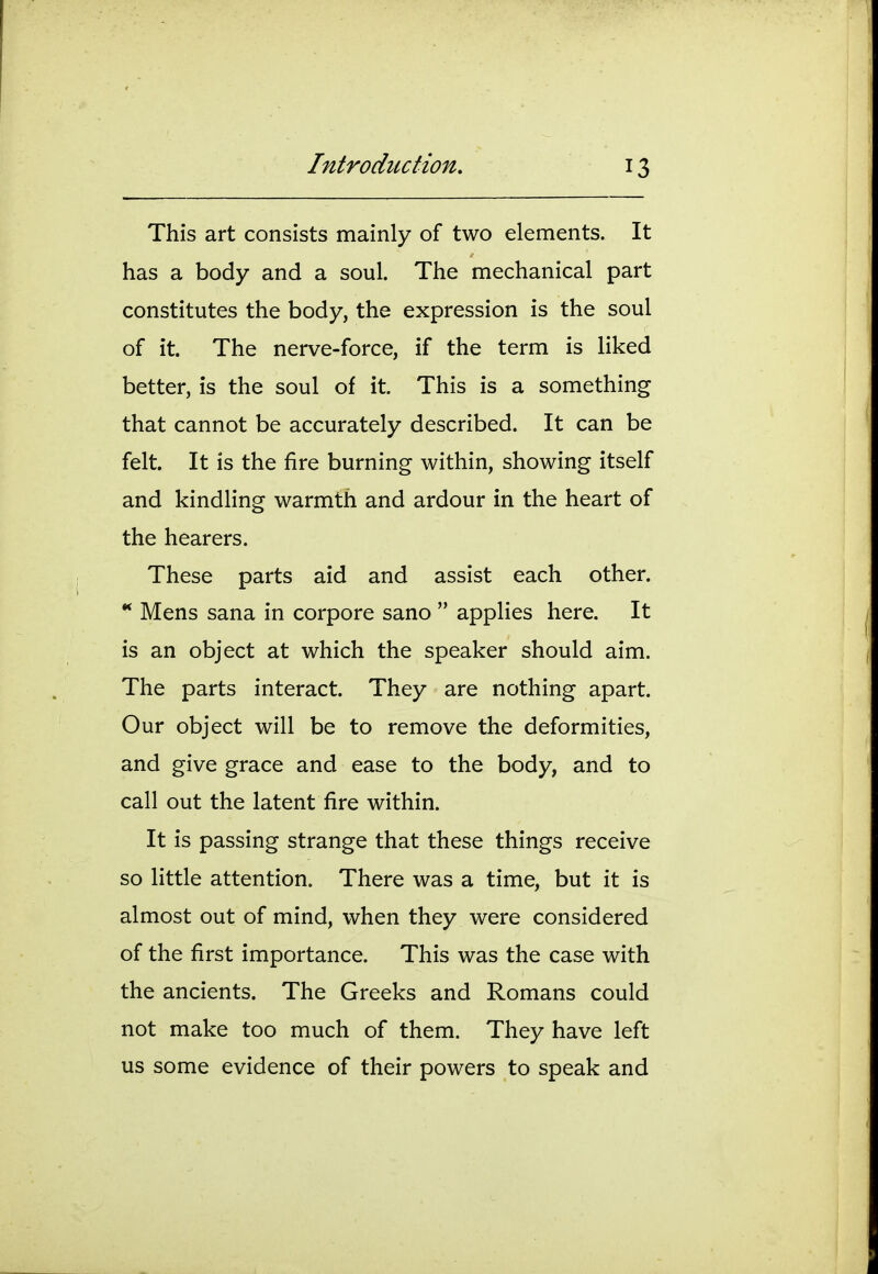 This art consists mainly of two elements. It has a body and a soul. The mechanical part constitutes the body, the expression is the soul of it. The nerve-force, if the term is liked better, is the soul of it. This is a something that cannot be accurately described. It can be felt. It is the fire burning within, showing itself and kindling warmth and ardour in the heart of the hearers. These parts aid and assist each other. Mens Sana in corpore sano  applies here. It is an object at which the speaker should aim. The parts interact. They are nothing apart. Our object will be to remove the deformities, and give grace and ease to the body, and to call out the latent fire within. It is passing strange that these things receive so little attention. There was a time, but it is almost out of mind, when they were considered of the first importance. This was the case with the ancients. The Greeks and Romans could not make too much of them. They have left us some evidence of their powers to speak and