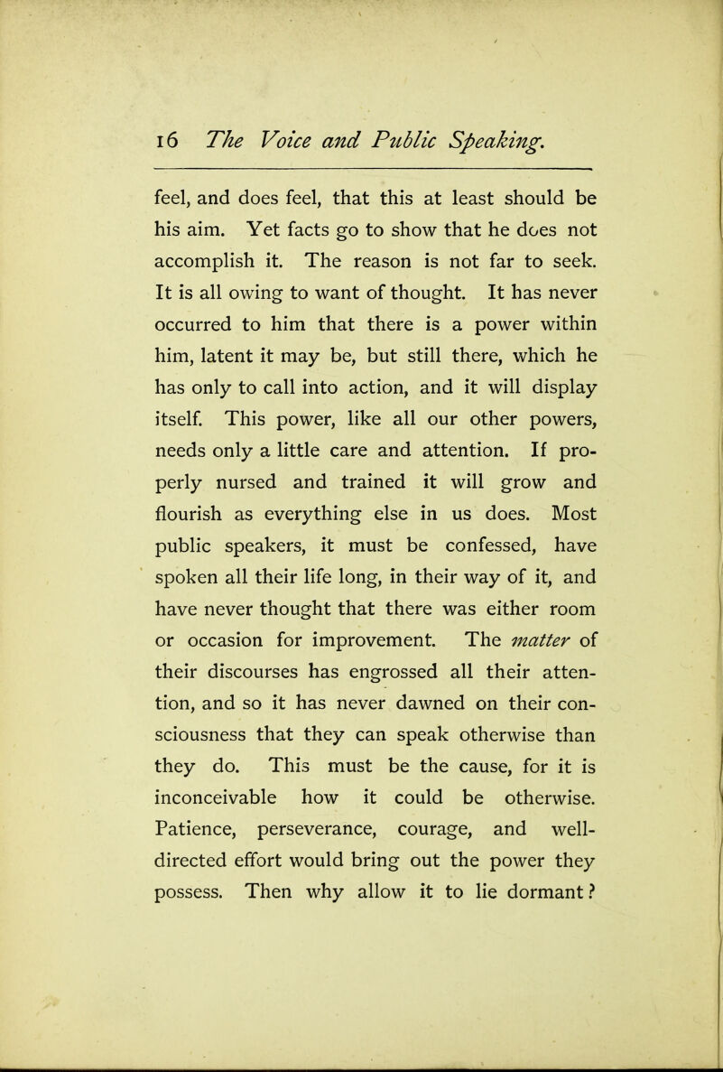 feel, and does feel, that this at least should be his aim. Yet facts go to show that he does not accomplish it. The reason is not far to seek. It is all owing to want of thought. It has never occurred to him that there is a power within him, latent it may be, but still there, which he has only to call into action, and it will display itself This power, like all our other powers, needs only a little care and attention. If pro- perly nursed and trained it will grow and flourish as everything else in us does. Most public speakers, it must be confessed, have spoken all their life long, in their way of it, and have never thought that there was either room or occasion for improvement. The matter of their discourses has engrossed all their atten- tion, and so it has never dawned on their con- sciousness that they can speak otherwise than they do. This must be the cause, for it is inconceivable how it could be otherwise. Patience, perseverance, courage, and well- directed effort would bring out the power they possess. Then why allow it to lie dormant}